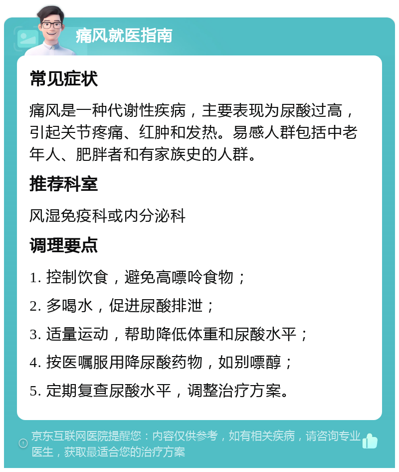 痛风就医指南 常见症状 痛风是一种代谢性疾病，主要表现为尿酸过高，引起关节疼痛、红肿和发热。易感人群包括中老年人、肥胖者和有家族史的人群。 推荐科室 风湿免疫科或内分泌科 调理要点 1. 控制饮食，避免高嘌呤食物； 2. 多喝水，促进尿酸排泄； 3. 适量运动，帮助降低体重和尿酸水平； 4. 按医嘱服用降尿酸药物，如别嘌醇； 5. 定期复查尿酸水平，调整治疗方案。