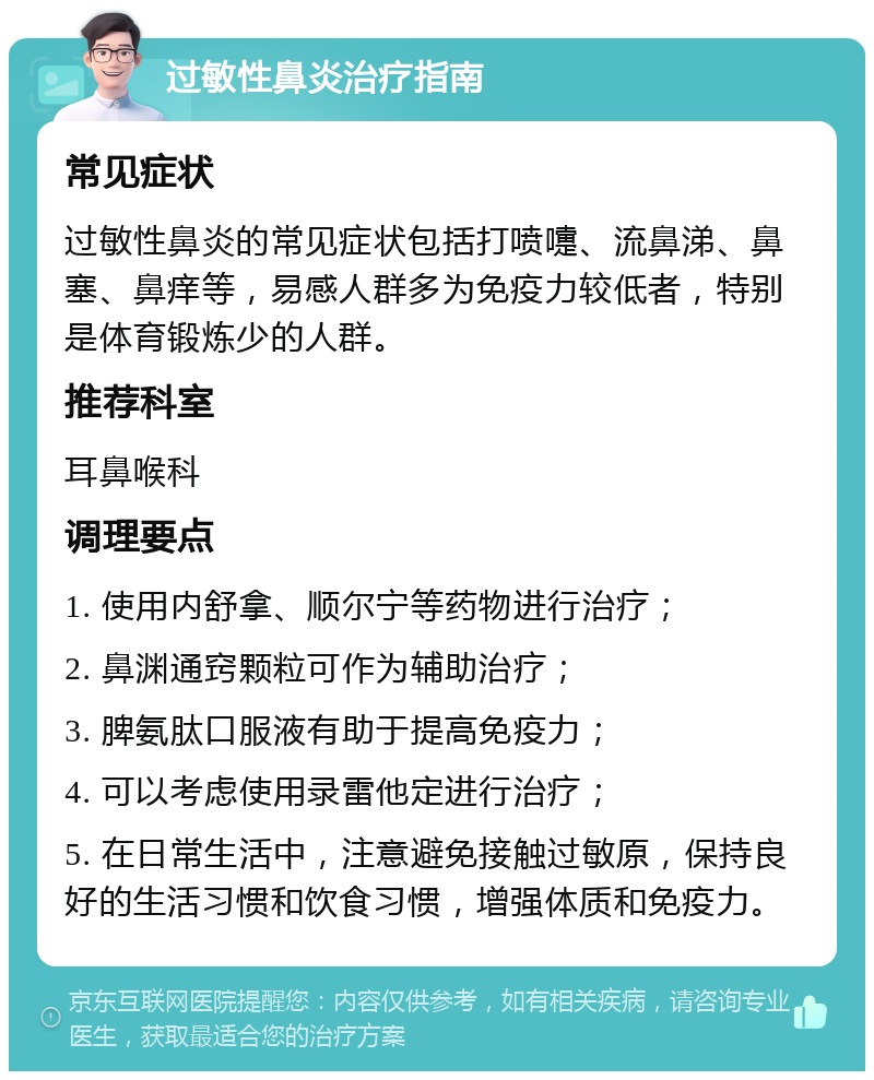 过敏性鼻炎治疗指南 常见症状 过敏性鼻炎的常见症状包括打喷嚏、流鼻涕、鼻塞、鼻痒等，易感人群多为免疫力较低者，特别是体育锻炼少的人群。 推荐科室 耳鼻喉科 调理要点 1. 使用内舒拿、顺尔宁等药物进行治疗； 2. 鼻渊通窍颗粒可作为辅助治疗； 3. 脾氨肽口服液有助于提高免疫力； 4. 可以考虑使用录雷他定进行治疗； 5. 在日常生活中，注意避免接触过敏原，保持良好的生活习惯和饮食习惯，增强体质和免疫力。