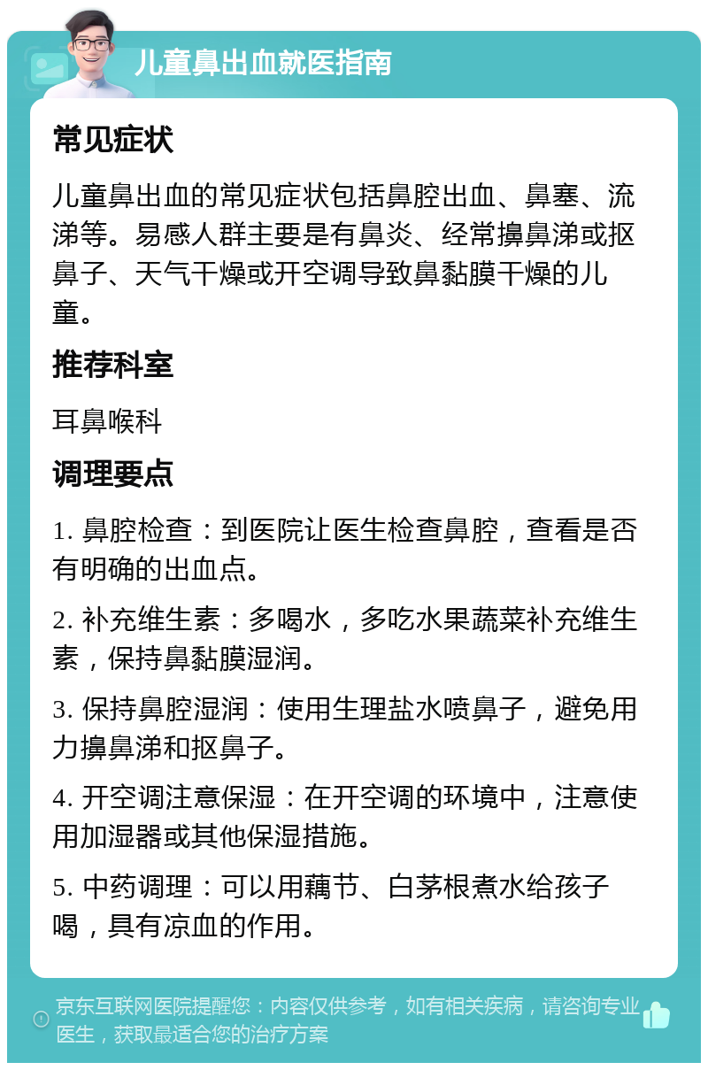 儿童鼻出血就医指南 常见症状 儿童鼻出血的常见症状包括鼻腔出血、鼻塞、流涕等。易感人群主要是有鼻炎、经常擤鼻涕或抠鼻子、天气干燥或开空调导致鼻黏膜干燥的儿童。 推荐科室 耳鼻喉科 调理要点 1. 鼻腔检查：到医院让医生检查鼻腔，查看是否有明确的出血点。 2. 补充维生素：多喝水，多吃水果蔬菜补充维生素，保持鼻黏膜湿润。 3. 保持鼻腔湿润：使用生理盐水喷鼻子，避免用力擤鼻涕和抠鼻子。 4. 开空调注意保湿：在开空调的环境中，注意使用加湿器或其他保湿措施。 5. 中药调理：可以用藕节、白茅根煮水给孩子喝，具有凉血的作用。