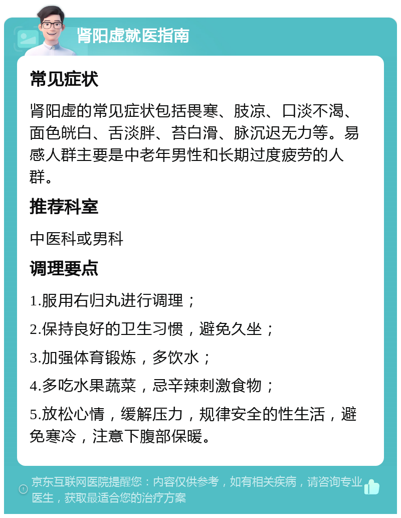 肾阳虚就医指南 常见症状 肾阳虚的常见症状包括畏寒、肢凉、口淡不渴、面色㿠白、舌淡胖、苔白滑、脉沉迟无力等。易感人群主要是中老年男性和长期过度疲劳的人群。 推荐科室 中医科或男科 调理要点 1.服用右归丸进行调理； 2.保持良好的卫生习惯，避免久坐； 3.加强体育锻炼，多饮水； 4.多吃水果蔬菜，忌辛辣刺激食物； 5.放松心情，缓解压力，规律安全的性生活，避免寒冷，注意下腹部保暖。