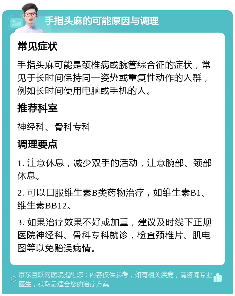 手指头麻的可能原因与调理 常见症状 手指头麻可能是颈椎病或腕管综合征的症状，常见于长时间保持同一姿势或重复性动作的人群，例如长时间使用电脑或手机的人。 推荐科室 神经科、骨科专科 调理要点 1. 注意休息，减少双手的活动，注意腕部、颈部休息。 2. 可以口服维生素B类药物治疗，如维生素B1、维生素BB12。 3. 如果治疗效果不好或加重，建议及时线下正规医院神经科、骨科专科就诊，检查颈椎片、肌电图等以免贻误病情。