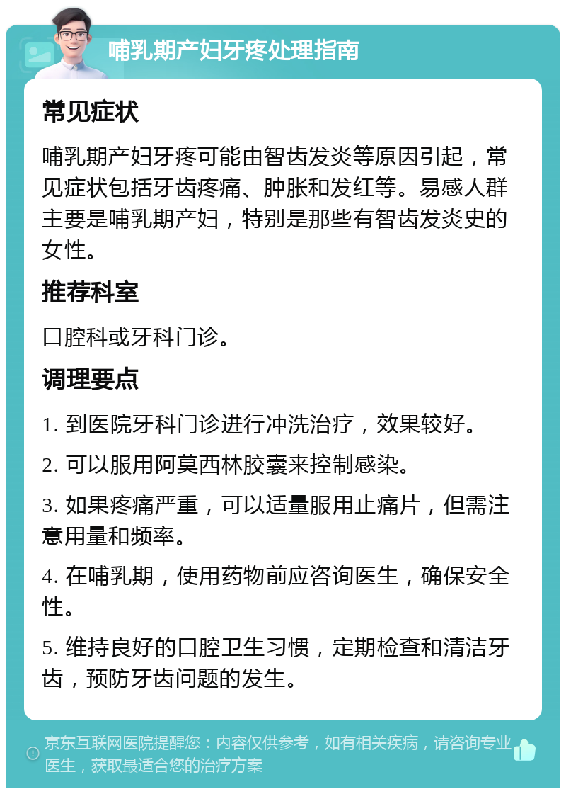 哺乳期产妇牙疼处理指南 常见症状 哺乳期产妇牙疼可能由智齿发炎等原因引起，常见症状包括牙齿疼痛、肿胀和发红等。易感人群主要是哺乳期产妇，特别是那些有智齿发炎史的女性。 推荐科室 口腔科或牙科门诊。 调理要点 1. 到医院牙科门诊进行冲洗治疗，效果较好。 2. 可以服用阿莫西林胶囊来控制感染。 3. 如果疼痛严重，可以适量服用止痛片，但需注意用量和频率。 4. 在哺乳期，使用药物前应咨询医生，确保安全性。 5. 维持良好的口腔卫生习惯，定期检查和清洁牙齿，预防牙齿问题的发生。