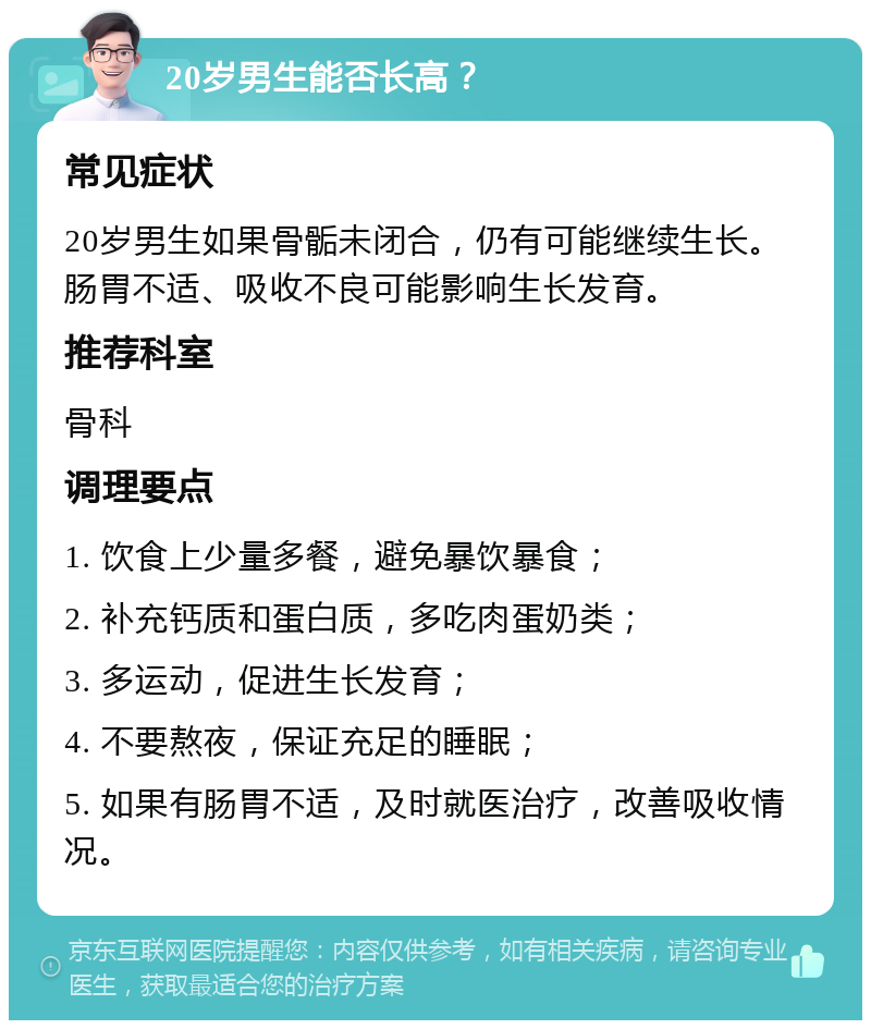 20岁男生能否长高？ 常见症状 20岁男生如果骨骺未闭合，仍有可能继续生长。肠胃不适、吸收不良可能影响生长发育。 推荐科室 骨科 调理要点 1. 饮食上少量多餐，避免暴饮暴食； 2. 补充钙质和蛋白质，多吃肉蛋奶类； 3. 多运动，促进生长发育； 4. 不要熬夜，保证充足的睡眠； 5. 如果有肠胃不适，及时就医治疗，改善吸收情况。