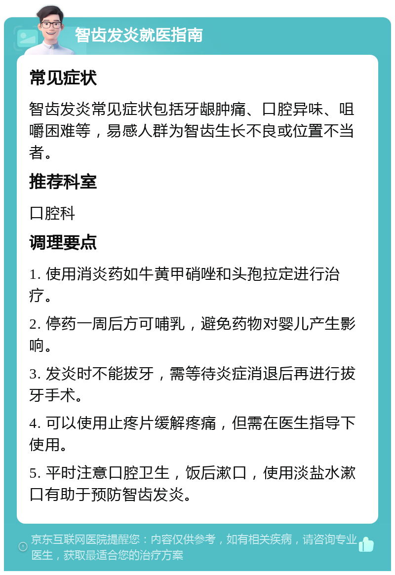 智齿发炎就医指南 常见症状 智齿发炎常见症状包括牙龈肿痛、口腔异味、咀嚼困难等，易感人群为智齿生长不良或位置不当者。 推荐科室 口腔科 调理要点 1. 使用消炎药如牛黄甲硝唑和头孢拉定进行治疗。 2. 停药一周后方可哺乳，避免药物对婴儿产生影响。 3. 发炎时不能拔牙，需等待炎症消退后再进行拔牙手术。 4. 可以使用止疼片缓解疼痛，但需在医生指导下使用。 5. 平时注意口腔卫生，饭后漱口，使用淡盐水漱口有助于预防智齿发炎。