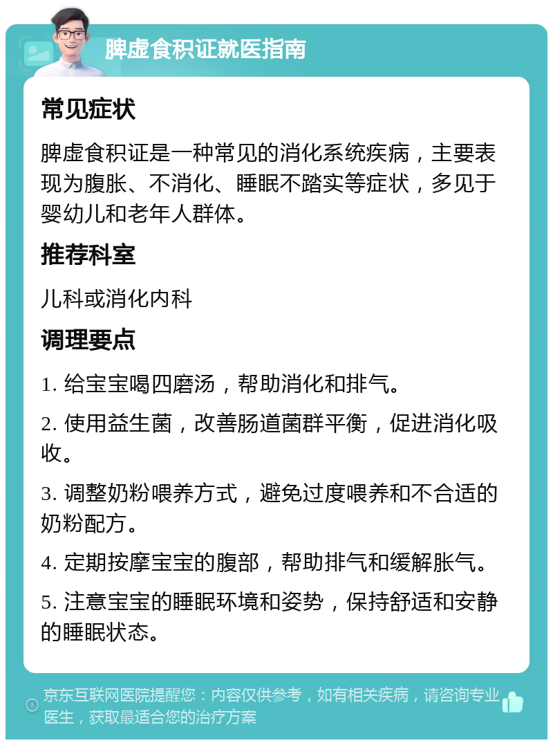 脾虚食积证就医指南 常见症状 脾虚食积证是一种常见的消化系统疾病，主要表现为腹胀、不消化、睡眠不踏实等症状，多见于婴幼儿和老年人群体。 推荐科室 儿科或消化内科 调理要点 1. 给宝宝喝四磨汤，帮助消化和排气。 2. 使用益生菌，改善肠道菌群平衡，促进消化吸收。 3. 调整奶粉喂养方式，避免过度喂养和不合适的奶粉配方。 4. 定期按摩宝宝的腹部，帮助排气和缓解胀气。 5. 注意宝宝的睡眠环境和姿势，保持舒适和安静的睡眠状态。