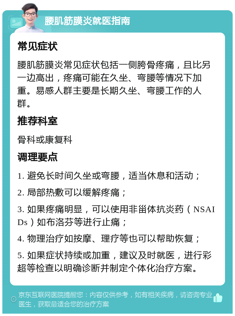 腰肌筋膜炎就医指南 常见症状 腰肌筋膜炎常见症状包括一侧胯骨疼痛，且比另一边高出，疼痛可能在久坐、弯腰等情况下加重。易感人群主要是长期久坐、弯腰工作的人群。 推荐科室 骨科或康复科 调理要点 1. 避免长时间久坐或弯腰，适当休息和活动； 2. 局部热敷可以缓解疼痛； 3. 如果疼痛明显，可以使用非甾体抗炎药（NSAIDs）如布洛芬等进行止痛； 4. 物理治疗如按摩、理疗等也可以帮助恢复； 5. 如果症状持续或加重，建议及时就医，进行彩超等检查以明确诊断并制定个体化治疗方案。