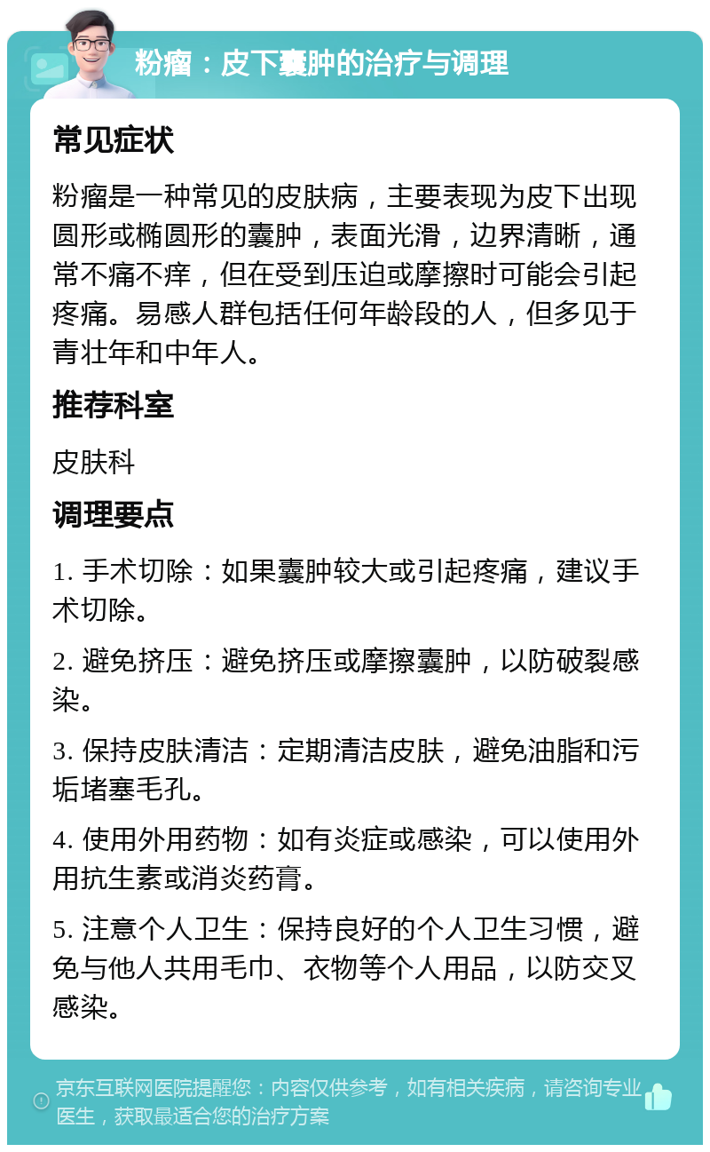 粉瘤：皮下囊肿的治疗与调理 常见症状 粉瘤是一种常见的皮肤病，主要表现为皮下出现圆形或椭圆形的囊肿，表面光滑，边界清晰，通常不痛不痒，但在受到压迫或摩擦时可能会引起疼痛。易感人群包括任何年龄段的人，但多见于青壮年和中年人。 推荐科室 皮肤科 调理要点 1. 手术切除：如果囊肿较大或引起疼痛，建议手术切除。 2. 避免挤压：避免挤压或摩擦囊肿，以防破裂感染。 3. 保持皮肤清洁：定期清洁皮肤，避免油脂和污垢堵塞毛孔。 4. 使用外用药物：如有炎症或感染，可以使用外用抗生素或消炎药膏。 5. 注意个人卫生：保持良好的个人卫生习惯，避免与他人共用毛巾、衣物等个人用品，以防交叉感染。