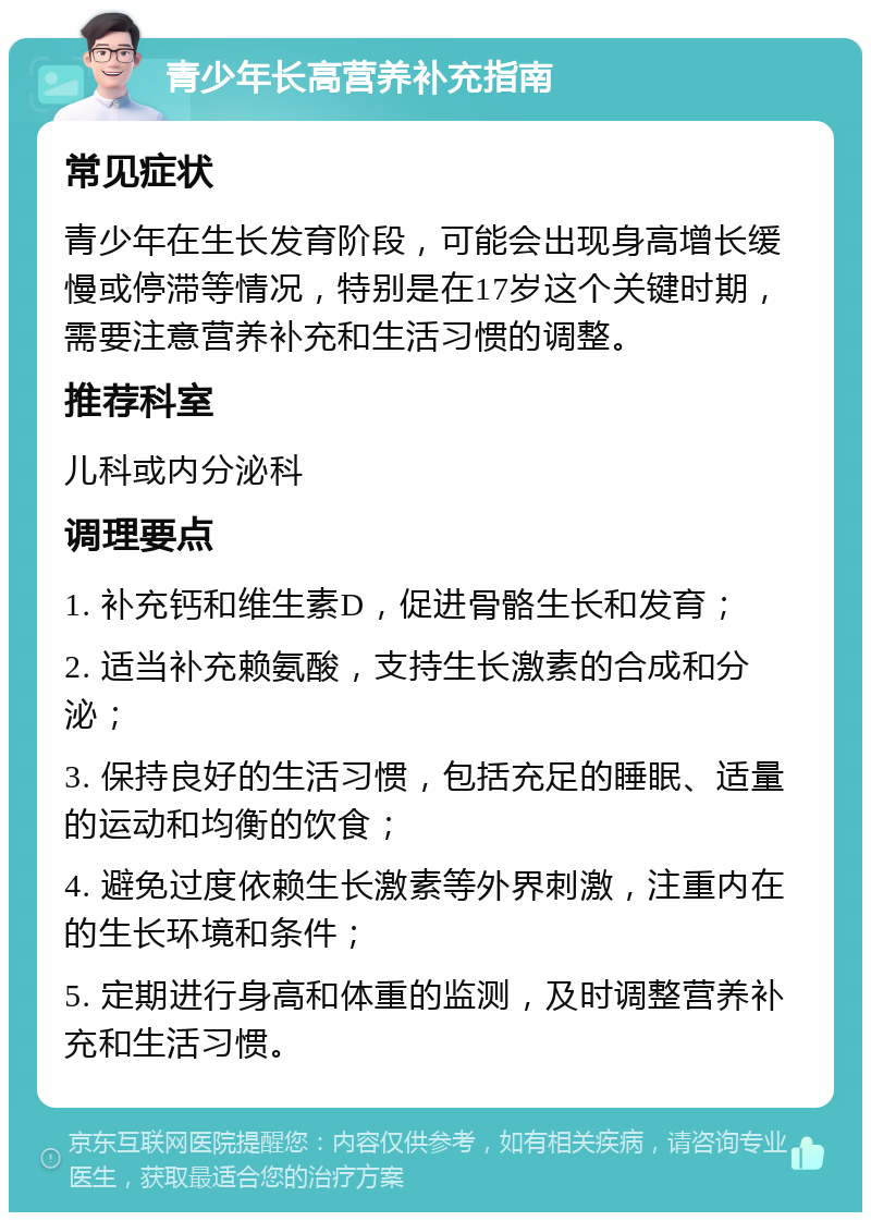 青少年长高营养补充指南 常见症状 青少年在生长发育阶段，可能会出现身高增长缓慢或停滞等情况，特别是在17岁这个关键时期，需要注意营养补充和生活习惯的调整。 推荐科室 儿科或内分泌科 调理要点 1. 补充钙和维生素D，促进骨骼生长和发育； 2. 适当补充赖氨酸，支持生长激素的合成和分泌； 3. 保持良好的生活习惯，包括充足的睡眠、适量的运动和均衡的饮食； 4. 避免过度依赖生长激素等外界刺激，注重内在的生长环境和条件； 5. 定期进行身高和体重的监测，及时调整营养补充和生活习惯。