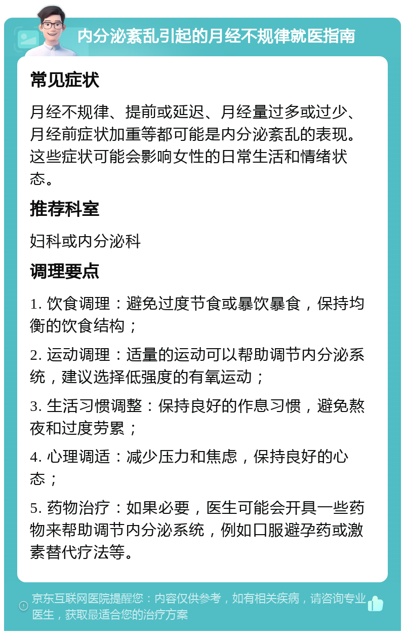 内分泌紊乱引起的月经不规律就医指南 常见症状 月经不规律、提前或延迟、月经量过多或过少、月经前症状加重等都可能是内分泌紊乱的表现。这些症状可能会影响女性的日常生活和情绪状态。 推荐科室 妇科或内分泌科 调理要点 1. 饮食调理：避免过度节食或暴饮暴食，保持均衡的饮食结构； 2. 运动调理：适量的运动可以帮助调节内分泌系统，建议选择低强度的有氧运动； 3. 生活习惯调整：保持良好的作息习惯，避免熬夜和过度劳累； 4. 心理调适：减少压力和焦虑，保持良好的心态； 5. 药物治疗：如果必要，医生可能会开具一些药物来帮助调节内分泌系统，例如口服避孕药或激素替代疗法等。