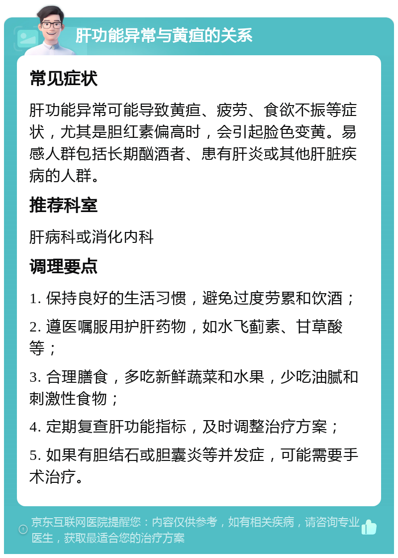 肝功能异常与黄疸的关系 常见症状 肝功能异常可能导致黄疸、疲劳、食欲不振等症状，尤其是胆红素偏高时，会引起脸色变黄。易感人群包括长期酗酒者、患有肝炎或其他肝脏疾病的人群。 推荐科室 肝病科或消化内科 调理要点 1. 保持良好的生活习惯，避免过度劳累和饮酒； 2. 遵医嘱服用护肝药物，如水飞蓟素、甘草酸等； 3. 合理膳食，多吃新鲜蔬菜和水果，少吃油腻和刺激性食物； 4. 定期复查肝功能指标，及时调整治疗方案； 5. 如果有胆结石或胆囊炎等并发症，可能需要手术治疗。