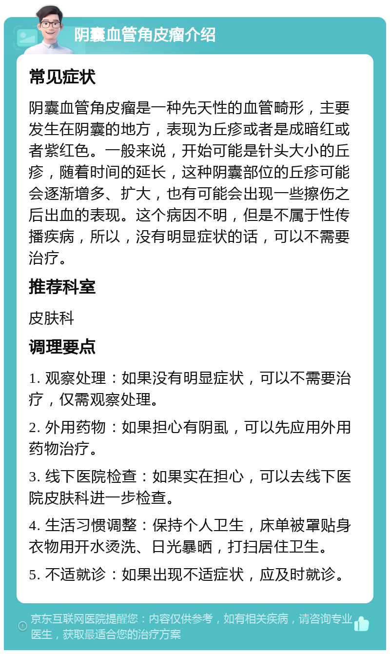 阴囊血管角皮瘤介绍 常见症状 阴囊血管角皮瘤是一种先天性的血管畸形，主要发生在阴囊的地方，表现为丘疹或者是成暗红或者紫红色。一般来说，开始可能是针头大小的丘疹，随着时间的延长，这种阴囊部位的丘疹可能会逐渐增多、扩大，也有可能会出现一些擦伤之后出血的表现。这个病因不明，但是不属于性传播疾病，所以，没有明显症状的话，可以不需要治疗。 推荐科室 皮肤科 调理要点 1. 观察处理：如果没有明显症状，可以不需要治疗，仅需观察处理。 2. 外用药物：如果担心有阴虱，可以先应用外用药物治疗。 3. 线下医院检查：如果实在担心，可以去线下医院皮肤科进一步检查。 4. 生活习惯调整：保持个人卫生，床单被罩贴身衣物用开水烫洗、日光暴晒，打扫居住卫生。 5. 不适就诊：如果出现不适症状，应及时就诊。