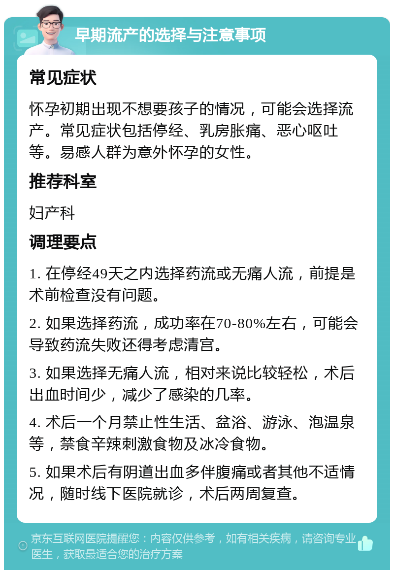 早期流产的选择与注意事项 常见症状 怀孕初期出现不想要孩子的情况，可能会选择流产。常见症状包括停经、乳房胀痛、恶心呕吐等。易感人群为意外怀孕的女性。 推荐科室 妇产科 调理要点 1. 在停经49天之内选择药流或无痛人流，前提是术前检查没有问题。 2. 如果选择药流，成功率在70-80%左右，可能会导致药流失败还得考虑清宫。 3. 如果选择无痛人流，相对来说比较轻松，术后出血时间少，减少了感染的几率。 4. 术后一个月禁止性生活、盆浴、游泳、泡温泉等，禁食辛辣刺激食物及冰冷食物。 5. 如果术后有阴道出血多伴腹痛或者其他不适情况，随时线下医院就诊，术后两周复查。