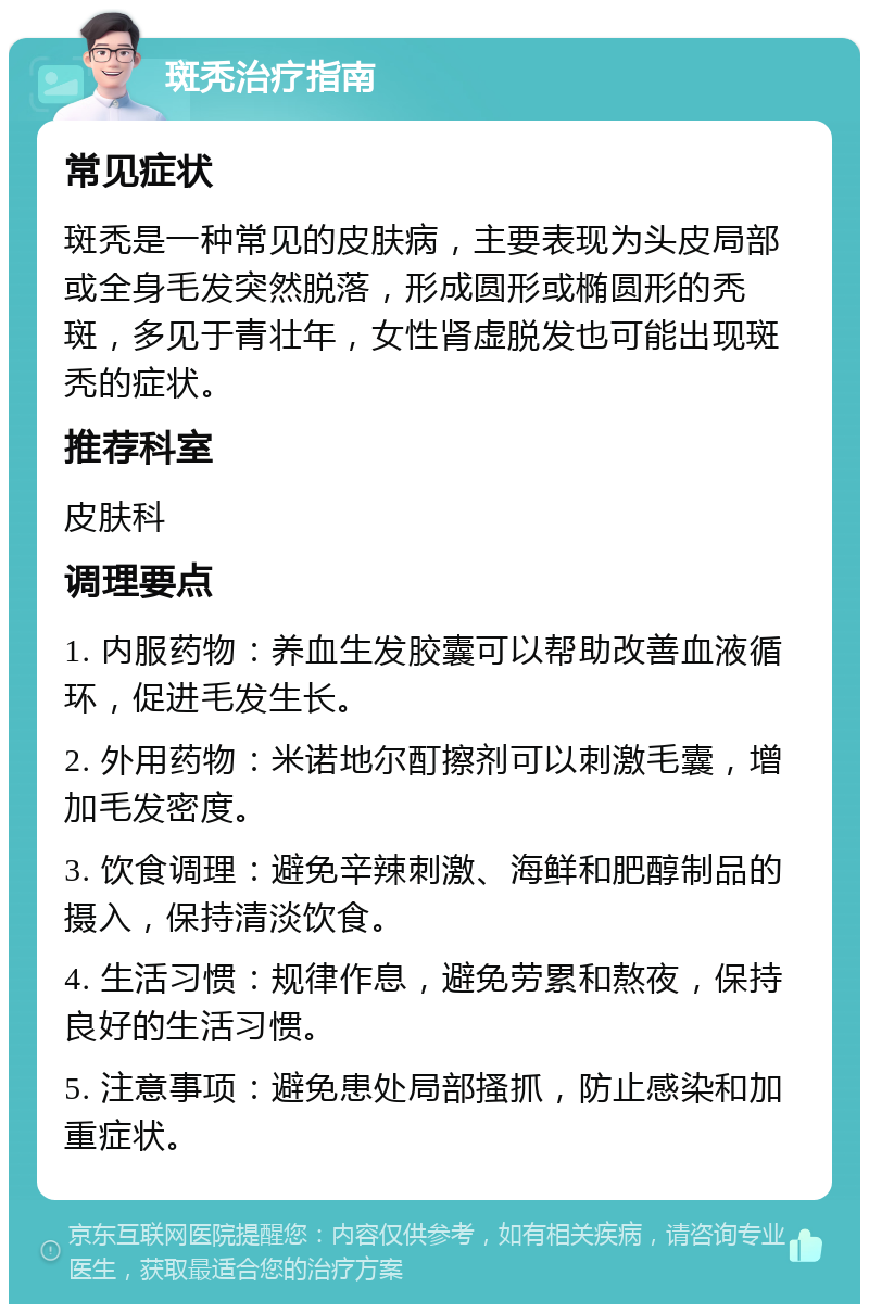 斑秃治疗指南 常见症状 斑秃是一种常见的皮肤病，主要表现为头皮局部或全身毛发突然脱落，形成圆形或椭圆形的秃斑，多见于青壮年，女性肾虚脱发也可能出现斑秃的症状。 推荐科室 皮肤科 调理要点 1. 内服药物：养血生发胶囊可以帮助改善血液循环，促进毛发生长。 2. 外用药物：米诺地尔酊擦剂可以刺激毛囊，增加毛发密度。 3. 饮食调理：避免辛辣刺激、海鲜和肥醇制品的摄入，保持清淡饮食。 4. 生活习惯：规律作息，避免劳累和熬夜，保持良好的生活习惯。 5. 注意事项：避免患处局部搔抓，防止感染和加重症状。