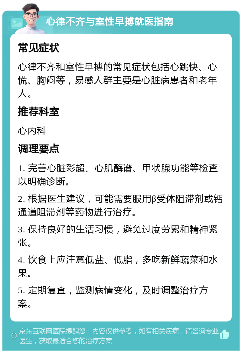 心律不齐与室性早搏就医指南 常见症状 心律不齐和室性早搏的常见症状包括心跳快、心慌、胸闷等，易感人群主要是心脏病患者和老年人。 推荐科室 心内科 调理要点 1. 完善心脏彩超、心肌酶谱、甲状腺功能等检查以明确诊断。 2. 根据医生建议，可能需要服用β受体阻滞剂或钙通道阻滞剂等药物进行治疗。 3. 保持良好的生活习惯，避免过度劳累和精神紧张。 4. 饮食上应注意低盐、低脂，多吃新鲜蔬菜和水果。 5. 定期复查，监测病情变化，及时调整治疗方案。