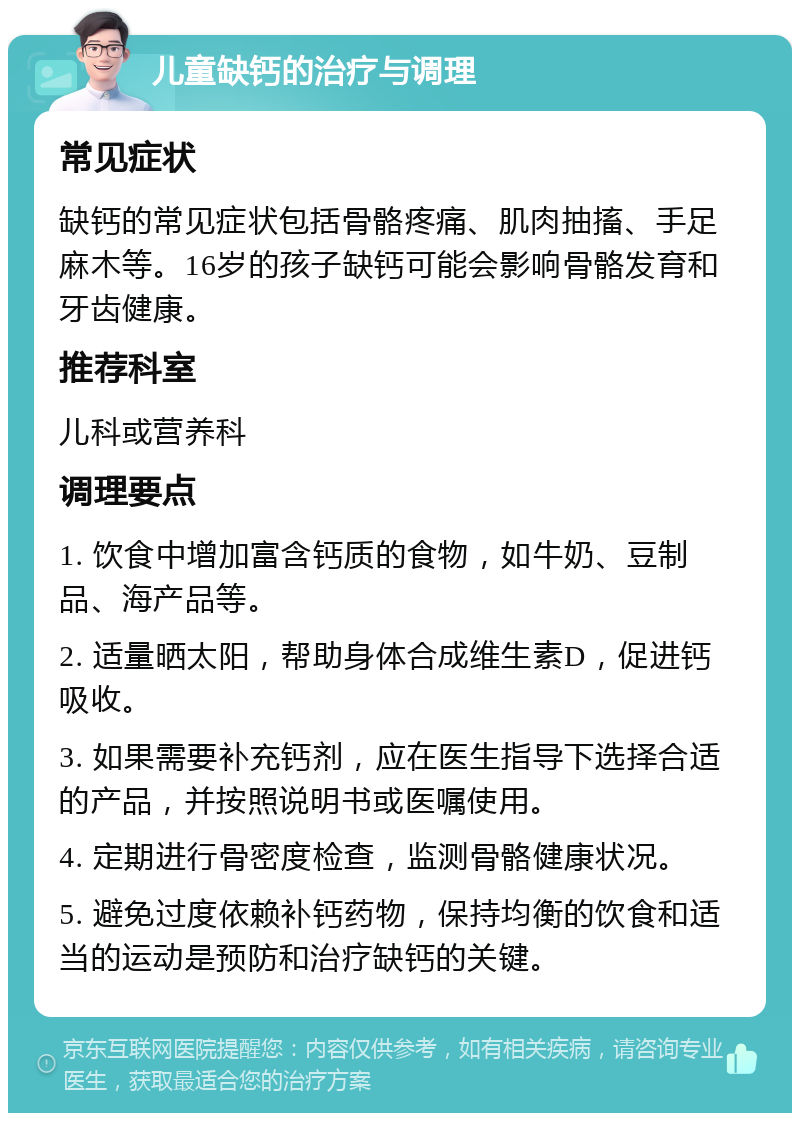 儿童缺钙的治疗与调理 常见症状 缺钙的常见症状包括骨骼疼痛、肌肉抽搐、手足麻木等。16岁的孩子缺钙可能会影响骨骼发育和牙齿健康。 推荐科室 儿科或营养科 调理要点 1. 饮食中增加富含钙质的食物，如牛奶、豆制品、海产品等。 2. 适量晒太阳，帮助身体合成维生素D，促进钙吸收。 3. 如果需要补充钙剂，应在医生指导下选择合适的产品，并按照说明书或医嘱使用。 4. 定期进行骨密度检查，监测骨骼健康状况。 5. 避免过度依赖补钙药物，保持均衡的饮食和适当的运动是预防和治疗缺钙的关键。