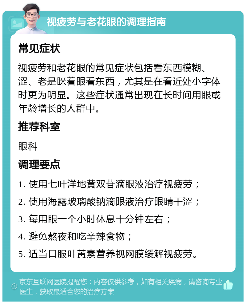 视疲劳与老花眼的调理指南 常见症状 视疲劳和老花眼的常见症状包括看东西模糊、涩、老是眯着眼看东西，尤其是在看近处小字体时更为明显。这些症状通常出现在长时间用眼或年龄增长的人群中。 推荐科室 眼科 调理要点 1. 使用七叶洋地黄双苷滴眼液治疗视疲劳； 2. 使用海露玻璃酸钠滴眼液治疗眼睛干涩； 3. 每用眼一个小时休息十分钟左右； 4. 避免熬夜和吃辛辣食物； 5. 适当口服叶黄素营养视网膜缓解视疲劳。