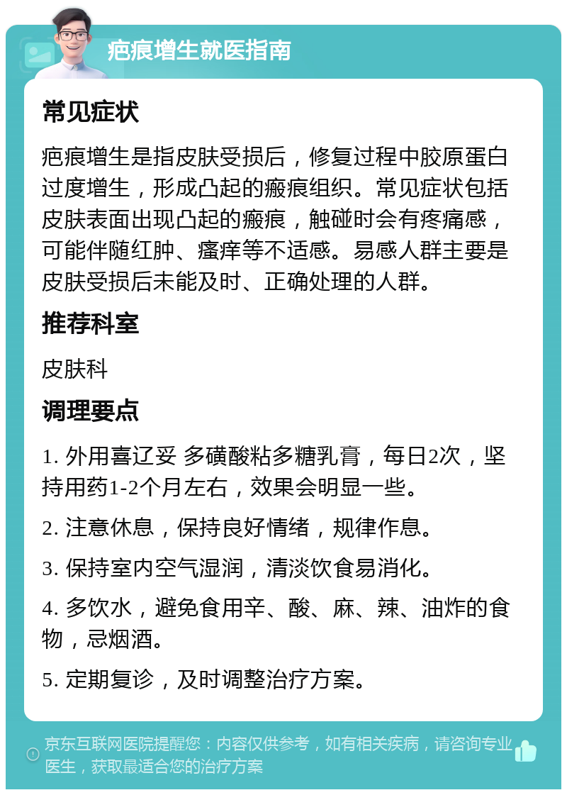 疤痕增生就医指南 常见症状 疤痕增生是指皮肤受损后，修复过程中胶原蛋白过度增生，形成凸起的瘢痕组织。常见症状包括皮肤表面出现凸起的瘢痕，触碰时会有疼痛感，可能伴随红肿、瘙痒等不适感。易感人群主要是皮肤受损后未能及时、正确处理的人群。 推荐科室 皮肤科 调理要点 1. 外用喜辽妥 多磺酸粘多糖乳膏，每日2次，坚持用药1-2个月左右，效果会明显一些。 2. 注意休息，保持良好情绪，规律作息。 3. 保持室内空气湿润，清淡饮食易消化。 4. 多饮水，避免食用辛、酸、麻、辣、油炸的食物，忌烟酒。 5. 定期复诊，及时调整治疗方案。