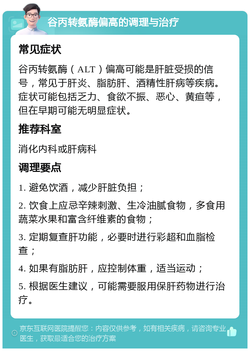 谷丙转氨酶偏高的调理与治疗 常见症状 谷丙转氨酶（ALT）偏高可能是肝脏受损的信号，常见于肝炎、脂肪肝、酒精性肝病等疾病。症状可能包括乏力、食欲不振、恶心、黄疸等，但在早期可能无明显症状。 推荐科室 消化内科或肝病科 调理要点 1. 避免饮酒，减少肝脏负担； 2. 饮食上应忌辛辣刺激、生冷油腻食物，多食用蔬菜水果和富含纤维素的食物； 3. 定期复查肝功能，必要时进行彩超和血脂检查； 4. 如果有脂肪肝，应控制体重，适当运动； 5. 根据医生建议，可能需要服用保肝药物进行治疗。