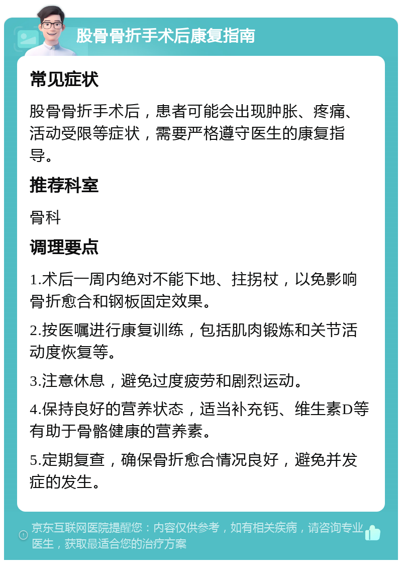 股骨骨折手术后康复指南 常见症状 股骨骨折手术后，患者可能会出现肿胀、疼痛、活动受限等症状，需要严格遵守医生的康复指导。 推荐科室 骨科 调理要点 1.术后一周内绝对不能下地、拄拐杖，以免影响骨折愈合和钢板固定效果。 2.按医嘱进行康复训练，包括肌肉锻炼和关节活动度恢复等。 3.注意休息，避免过度疲劳和剧烈运动。 4.保持良好的营养状态，适当补充钙、维生素D等有助于骨骼健康的营养素。 5.定期复查，确保骨折愈合情况良好，避免并发症的发生。