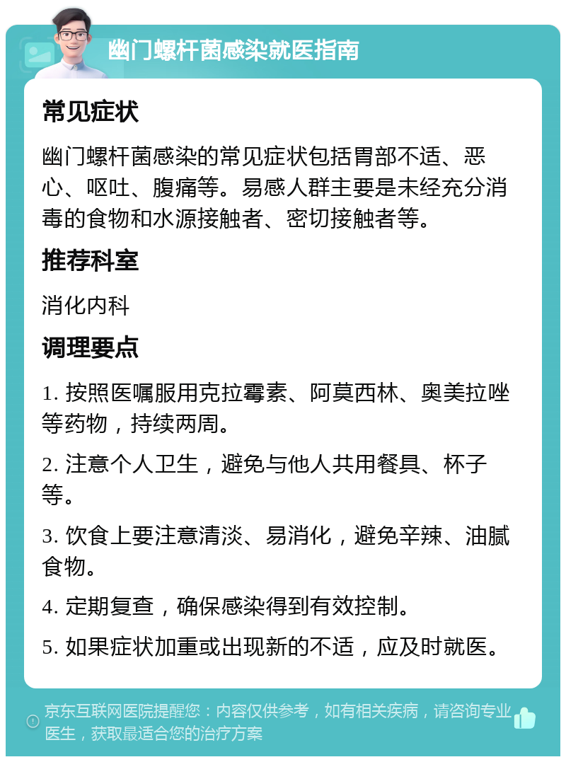 幽门螺杆菌感染就医指南 常见症状 幽门螺杆菌感染的常见症状包括胃部不适、恶心、呕吐、腹痛等。易感人群主要是未经充分消毒的食物和水源接触者、密切接触者等。 推荐科室 消化内科 调理要点 1. 按照医嘱服用克拉霉素、阿莫西林、奥美拉唑等药物，持续两周。 2. 注意个人卫生，避免与他人共用餐具、杯子等。 3. 饮食上要注意清淡、易消化，避免辛辣、油腻食物。 4. 定期复查，确保感染得到有效控制。 5. 如果症状加重或出现新的不适，应及时就医。