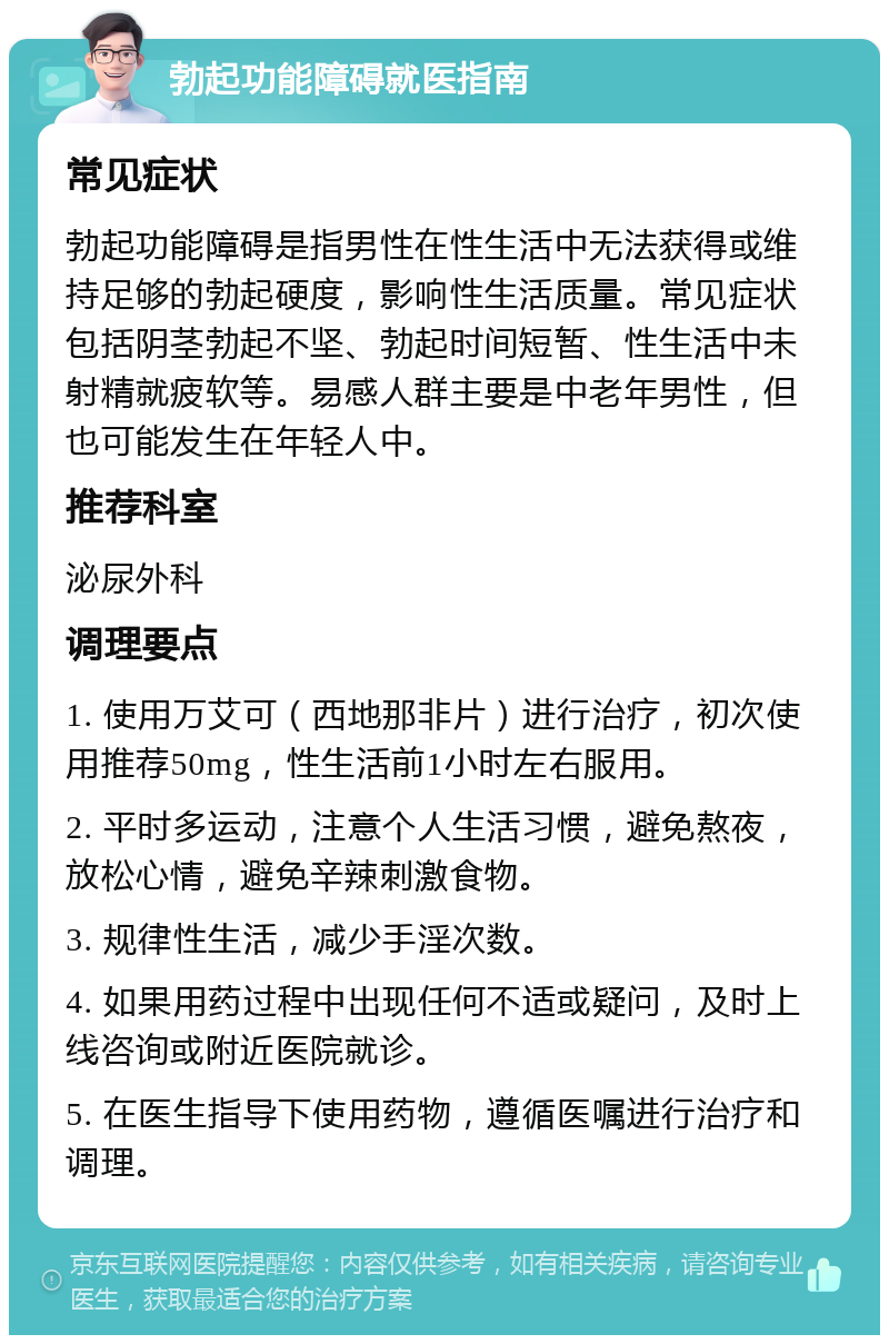 勃起功能障碍就医指南 常见症状 勃起功能障碍是指男性在性生活中无法获得或维持足够的勃起硬度，影响性生活质量。常见症状包括阴茎勃起不坚、勃起时间短暂、性生活中未射精就疲软等。易感人群主要是中老年男性，但也可能发生在年轻人中。 推荐科室 泌尿外科 调理要点 1. 使用万艾可（西地那非片）进行治疗，初次使用推荐50mg，性生活前1小时左右服用。 2. 平时多运动，注意个人生活习惯，避免熬夜，放松心情，避免辛辣刺激食物。 3. 规律性生活，减少手淫次数。 4. 如果用药过程中出现任何不适或疑问，及时上线咨询或附近医院就诊。 5. 在医生指导下使用药物，遵循医嘱进行治疗和调理。