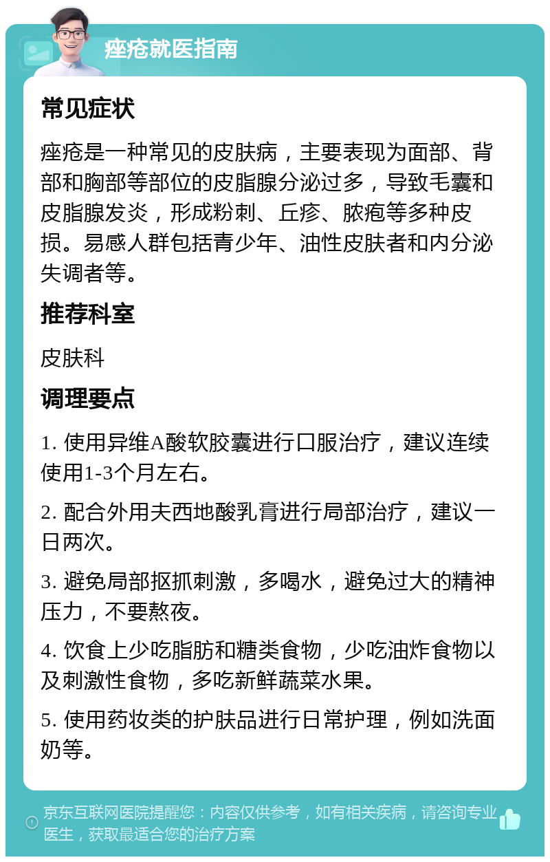 痤疮就医指南 常见症状 痤疮是一种常见的皮肤病，主要表现为面部、背部和胸部等部位的皮脂腺分泌过多，导致毛囊和皮脂腺发炎，形成粉刺、丘疹、脓疱等多种皮损。易感人群包括青少年、油性皮肤者和内分泌失调者等。 推荐科室 皮肤科 调理要点 1. 使用异维A酸软胶囊进行口服治疗，建议连续使用1-3个月左右。 2. 配合外用夫西地酸乳膏进行局部治疗，建议一日两次。 3. 避免局部抠抓刺激，多喝水，避免过大的精神压力，不要熬夜。 4. 饮食上少吃脂肪和糖类食物，少吃油炸食物以及刺激性食物，多吃新鲜蔬菜水果。 5. 使用药妆类的护肤品进行日常护理，例如洗面奶等。