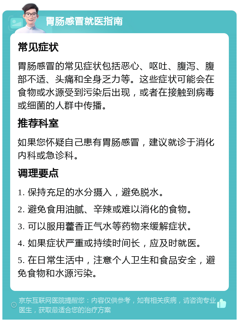 胃肠感冒就医指南 常见症状 胃肠感冒的常见症状包括恶心、呕吐、腹泻、腹部不适、头痛和全身乏力等。这些症状可能会在食物或水源受到污染后出现，或者在接触到病毒或细菌的人群中传播。 推荐科室 如果您怀疑自己患有胃肠感冒，建议就诊于消化内科或急诊科。 调理要点 1. 保持充足的水分摄入，避免脱水。 2. 避免食用油腻、辛辣或难以消化的食物。 3. 可以服用藿香正气水等药物来缓解症状。 4. 如果症状严重或持续时间长，应及时就医。 5. 在日常生活中，注意个人卫生和食品安全，避免食物和水源污染。