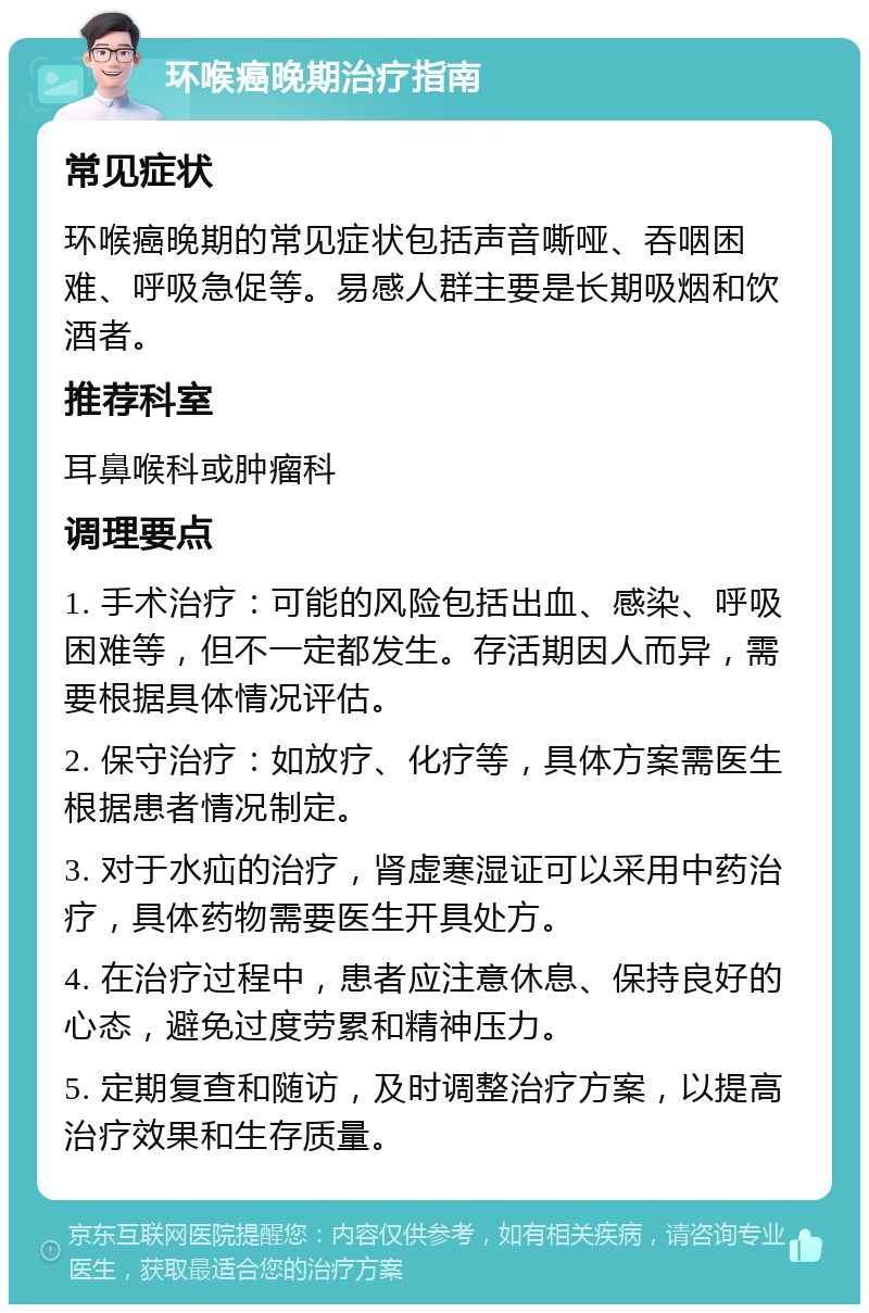 环喉癌晚期治疗指南 常见症状 环喉癌晚期的常见症状包括声音嘶哑、吞咽困难、呼吸急促等。易感人群主要是长期吸烟和饮酒者。 推荐科室 耳鼻喉科或肿瘤科 调理要点 1. 手术治疗：可能的风险包括出血、感染、呼吸困难等，但不一定都发生。存活期因人而异，需要根据具体情况评估。 2. 保守治疗：如放疗、化疗等，具体方案需医生根据患者情况制定。 3. 对于水疝的治疗，肾虚寒湿证可以采用中药治疗，具体药物需要医生开具处方。 4. 在治疗过程中，患者应注意休息、保持良好的心态，避免过度劳累和精神压力。 5. 定期复查和随访，及时调整治疗方案，以提高治疗效果和生存质量。