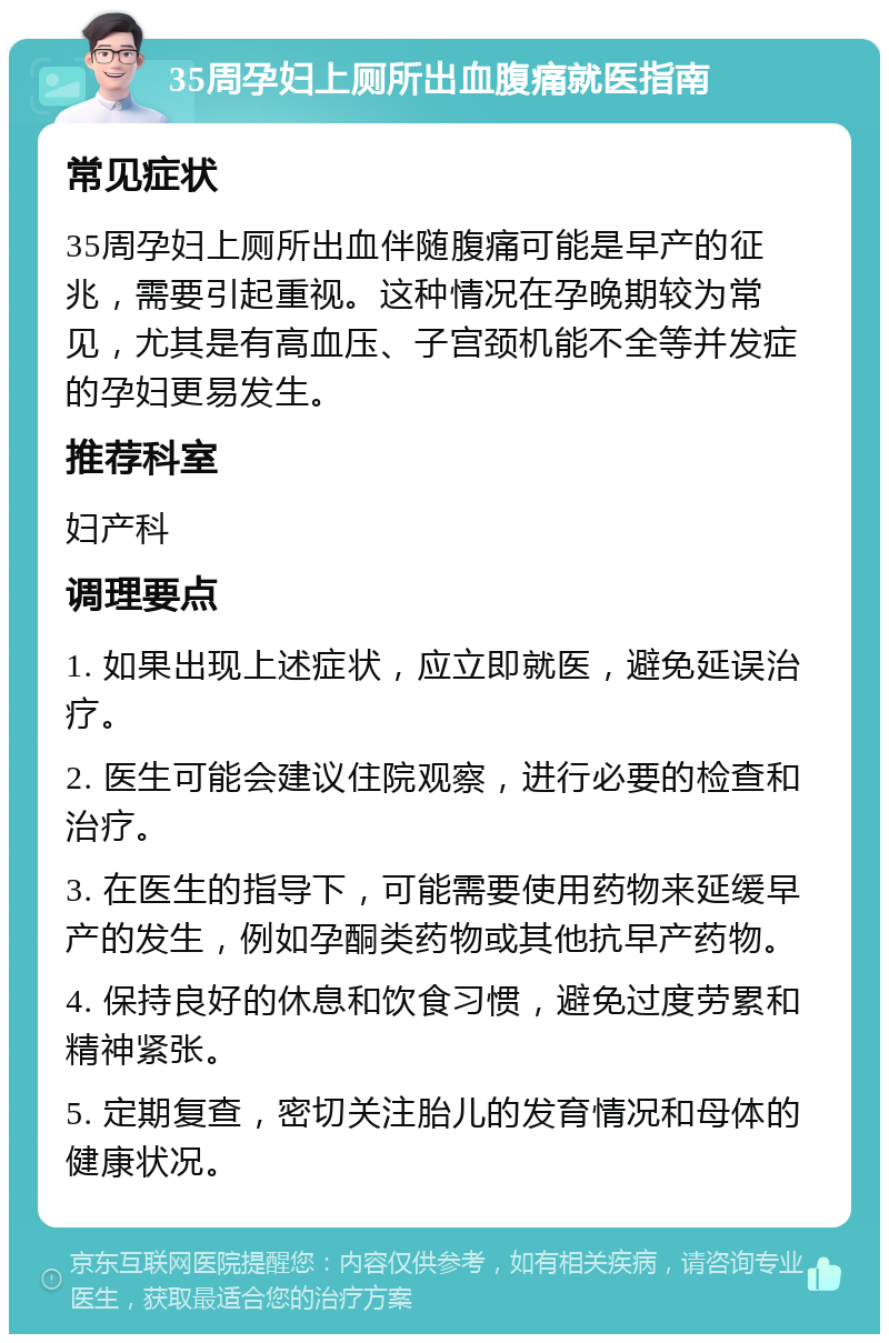 35周孕妇上厕所出血腹痛就医指南 常见症状 35周孕妇上厕所出血伴随腹痛可能是早产的征兆，需要引起重视。这种情况在孕晚期较为常见，尤其是有高血压、子宫颈机能不全等并发症的孕妇更易发生。 推荐科室 妇产科 调理要点 1. 如果出现上述症状，应立即就医，避免延误治疗。 2. 医生可能会建议住院观察，进行必要的检查和治疗。 3. 在医生的指导下，可能需要使用药物来延缓早产的发生，例如孕酮类药物或其他抗早产药物。 4. 保持良好的休息和饮食习惯，避免过度劳累和精神紧张。 5. 定期复查，密切关注胎儿的发育情况和母体的健康状况。