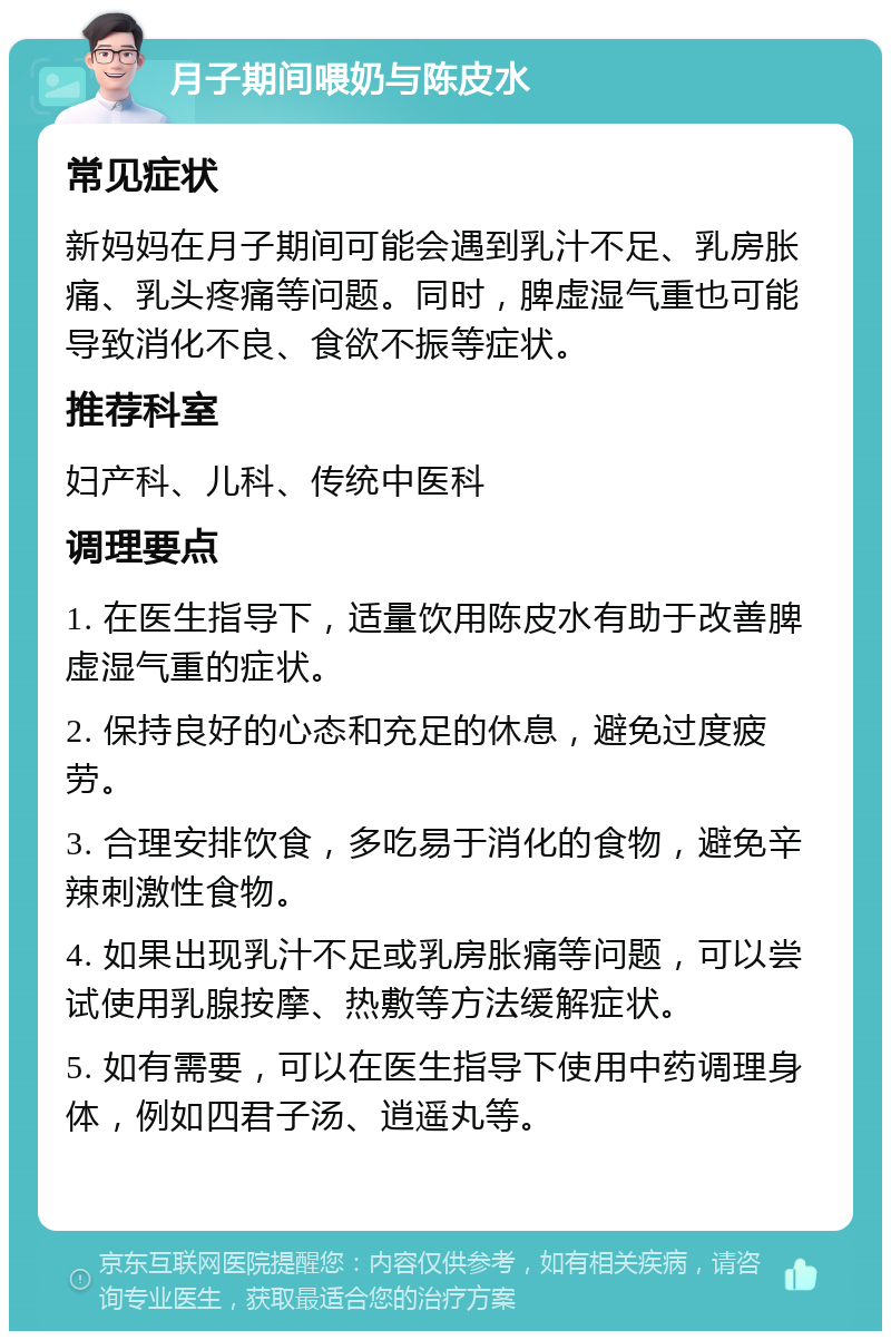 月子期间喂奶与陈皮水 常见症状 新妈妈在月子期间可能会遇到乳汁不足、乳房胀痛、乳头疼痛等问题。同时，脾虚湿气重也可能导致消化不良、食欲不振等症状。 推荐科室 妇产科、儿科、传统中医科 调理要点 1. 在医生指导下，适量饮用陈皮水有助于改善脾虚湿气重的症状。 2. 保持良好的心态和充足的休息，避免过度疲劳。 3. 合理安排饮食，多吃易于消化的食物，避免辛辣刺激性食物。 4. 如果出现乳汁不足或乳房胀痛等问题，可以尝试使用乳腺按摩、热敷等方法缓解症状。 5. 如有需要，可以在医生指导下使用中药调理身体，例如四君子汤、逍遥丸等。