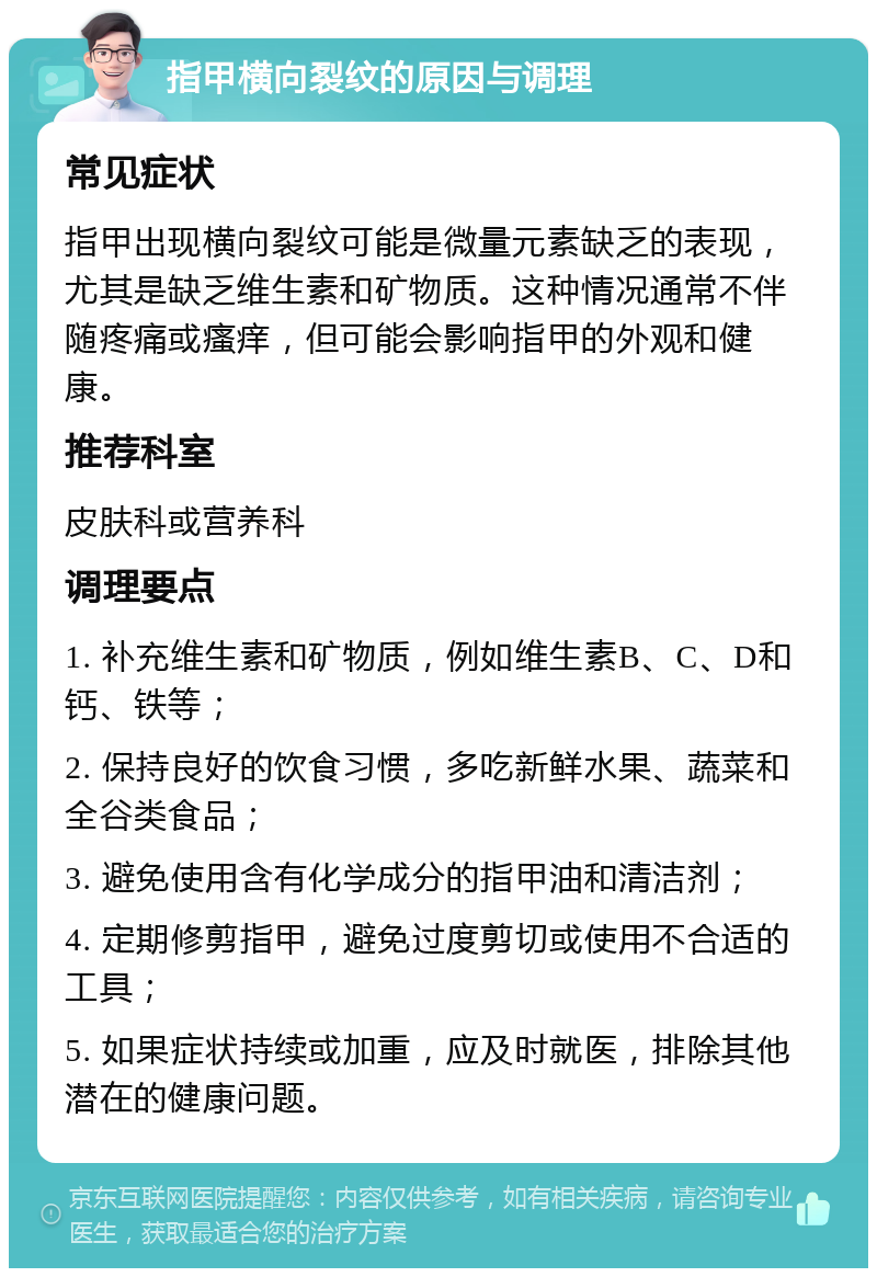 指甲横向裂纹的原因与调理 常见症状 指甲出现横向裂纹可能是微量元素缺乏的表现，尤其是缺乏维生素和矿物质。这种情况通常不伴随疼痛或瘙痒，但可能会影响指甲的外观和健康。 推荐科室 皮肤科或营养科 调理要点 1. 补充维生素和矿物质，例如维生素B、C、D和钙、铁等； 2. 保持良好的饮食习惯，多吃新鲜水果、蔬菜和全谷类食品； 3. 避免使用含有化学成分的指甲油和清洁剂； 4. 定期修剪指甲，避免过度剪切或使用不合适的工具； 5. 如果症状持续或加重，应及时就医，排除其他潜在的健康问题。