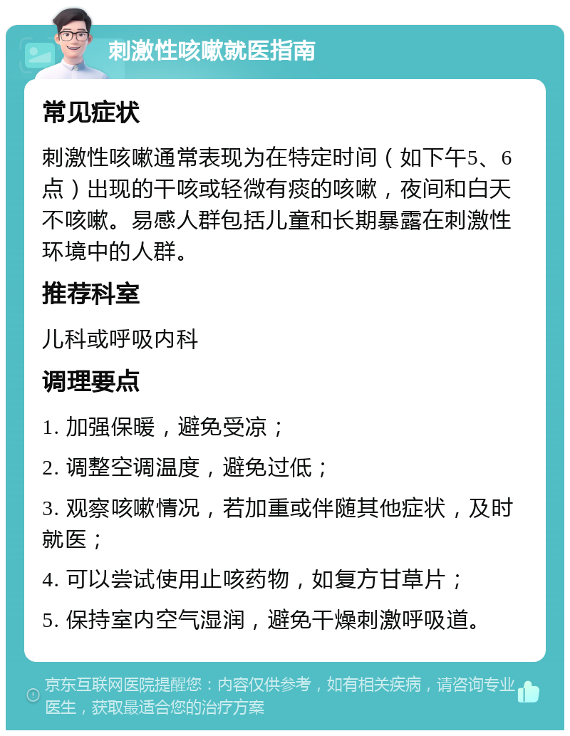 刺激性咳嗽就医指南 常见症状 刺激性咳嗽通常表现为在特定时间（如下午5、6点）出现的干咳或轻微有痰的咳嗽，夜间和白天不咳嗽。易感人群包括儿童和长期暴露在刺激性环境中的人群。 推荐科室 儿科或呼吸内科 调理要点 1. 加强保暖，避免受凉； 2. 调整空调温度，避免过低； 3. 观察咳嗽情况，若加重或伴随其他症状，及时就医； 4. 可以尝试使用止咳药物，如复方甘草片； 5. 保持室内空气湿润，避免干燥刺激呼吸道。