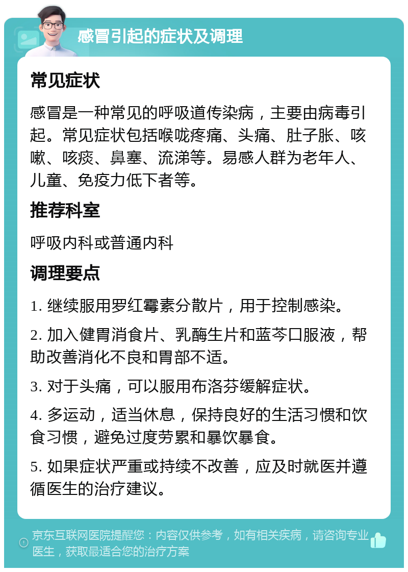 感冒引起的症状及调理 常见症状 感冒是一种常见的呼吸道传染病，主要由病毒引起。常见症状包括喉咙疼痛、头痛、肚子胀、咳嗽、咳痰、鼻塞、流涕等。易感人群为老年人、儿童、免疫力低下者等。 推荐科室 呼吸内科或普通内科 调理要点 1. 继续服用罗红霉素分散片，用于控制感染。 2. 加入健胃消食片、乳酶生片和蓝芩口服液，帮助改善消化不良和胃部不适。 3. 对于头痛，可以服用布洛芬缓解症状。 4. 多运动，适当休息，保持良好的生活习惯和饮食习惯，避免过度劳累和暴饮暴食。 5. 如果症状严重或持续不改善，应及时就医并遵循医生的治疗建议。