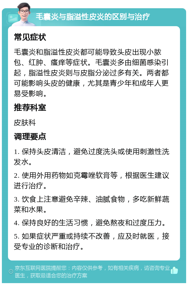 毛囊炎与脂溢性皮炎的区别与治疗 常见症状 毛囊炎和脂溢性皮炎都可能导致头皮出现小脓包、红肿、瘙痒等症状。毛囊炎多由细菌感染引起，脂溢性皮炎则与皮脂分泌过多有关。两者都可能影响头皮的健康，尤其是青少年和成年人更易受影响。 推荐科室 皮肤科 调理要点 1. 保持头皮清洁，避免过度洗头或使用刺激性洗发水。 2. 使用外用药物如克霉唑软膏等，根据医生建议进行治疗。 3. 饮食上注意避免辛辣、油腻食物，多吃新鲜蔬菜和水果。 4. 保持良好的生活习惯，避免熬夜和过度压力。 5. 如果症状严重或持续不改善，应及时就医，接受专业的诊断和治疗。