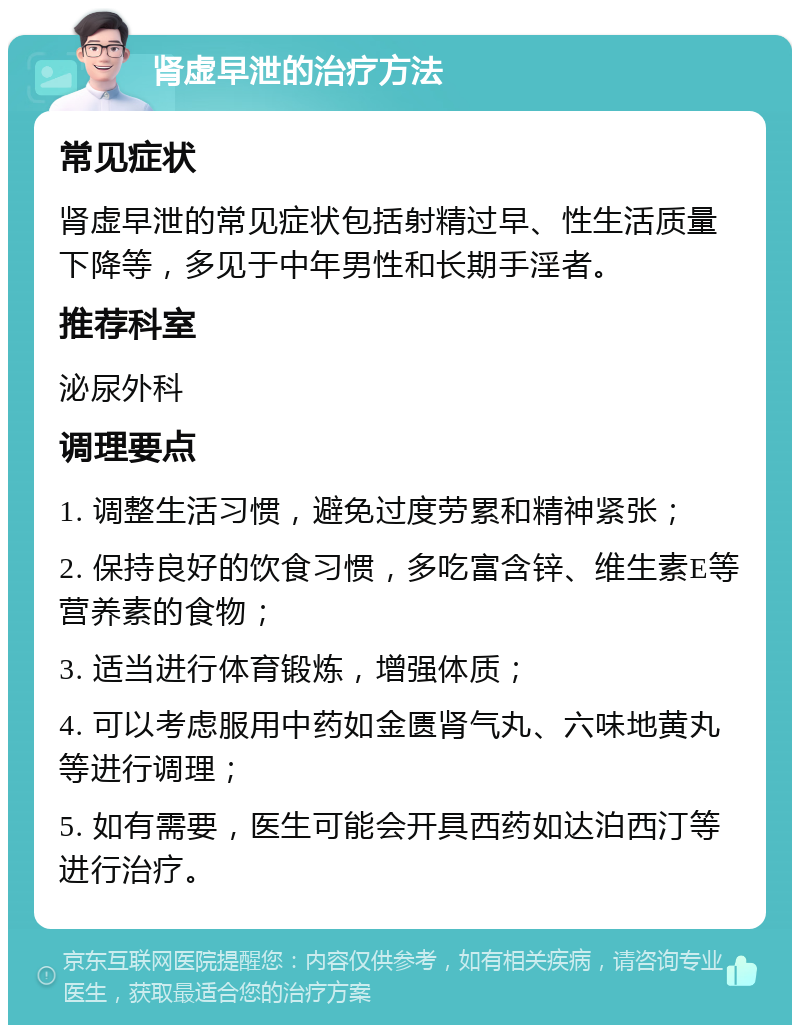 肾虚早泄的治疗方法 常见症状 肾虚早泄的常见症状包括射精过早、性生活质量下降等，多见于中年男性和长期手淫者。 推荐科室 泌尿外科 调理要点 1. 调整生活习惯，避免过度劳累和精神紧张； 2. 保持良好的饮食习惯，多吃富含锌、维生素E等营养素的食物； 3. 适当进行体育锻炼，增强体质； 4. 可以考虑服用中药如金匮肾气丸、六味地黄丸等进行调理； 5. 如有需要，医生可能会开具西药如达泊西汀等进行治疗。