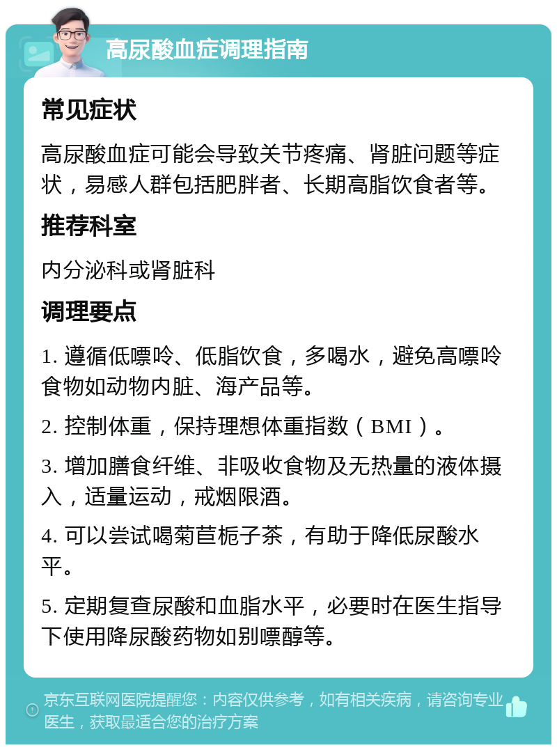 高尿酸血症调理指南 常见症状 高尿酸血症可能会导致关节疼痛、肾脏问题等症状，易感人群包括肥胖者、长期高脂饮食者等。 推荐科室 内分泌科或肾脏科 调理要点 1. 遵循低嘌呤、低脂饮食，多喝水，避免高嘌呤食物如动物内脏、海产品等。 2. 控制体重，保持理想体重指数（BMI）。 3. 增加膳食纤维、非吸收食物及无热量的液体摄入，适量运动，戒烟限酒。 4. 可以尝试喝菊苣栀子茶，有助于降低尿酸水平。 5. 定期复查尿酸和血脂水平，必要时在医生指导下使用降尿酸药物如别嘌醇等。