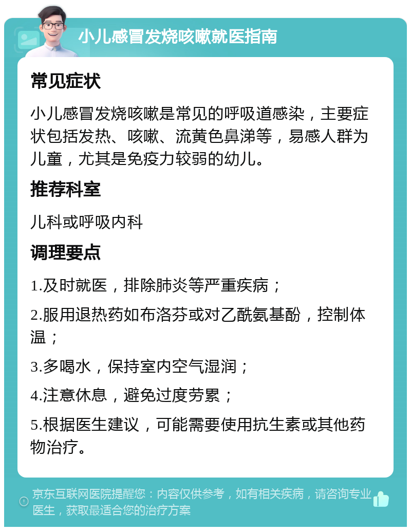 小儿感冒发烧咳嗽就医指南 常见症状 小儿感冒发烧咳嗽是常见的呼吸道感染，主要症状包括发热、咳嗽、流黄色鼻涕等，易感人群为儿童，尤其是免疫力较弱的幼儿。 推荐科室 儿科或呼吸内科 调理要点 1.及时就医，排除肺炎等严重疾病； 2.服用退热药如布洛芬或对乙酰氨基酚，控制体温； 3.多喝水，保持室内空气湿润； 4.注意休息，避免过度劳累； 5.根据医生建议，可能需要使用抗生素或其他药物治疗。