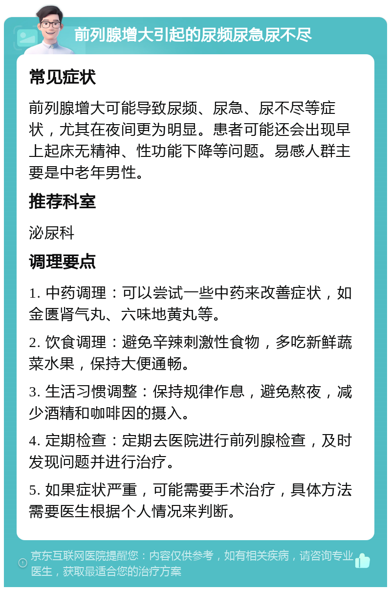 前列腺增大引起的尿频尿急尿不尽 常见症状 前列腺增大可能导致尿频、尿急、尿不尽等症状，尤其在夜间更为明显。患者可能还会出现早上起床无精神、性功能下降等问题。易感人群主要是中老年男性。 推荐科室 泌尿科 调理要点 1. 中药调理：可以尝试一些中药来改善症状，如金匮肾气丸、六味地黄丸等。 2. 饮食调理：避免辛辣刺激性食物，多吃新鲜蔬菜水果，保持大便通畅。 3. 生活习惯调整：保持规律作息，避免熬夜，减少酒精和咖啡因的摄入。 4. 定期检查：定期去医院进行前列腺检查，及时发现问题并进行治疗。 5. 如果症状严重，可能需要手术治疗，具体方法需要医生根据个人情况来判断。