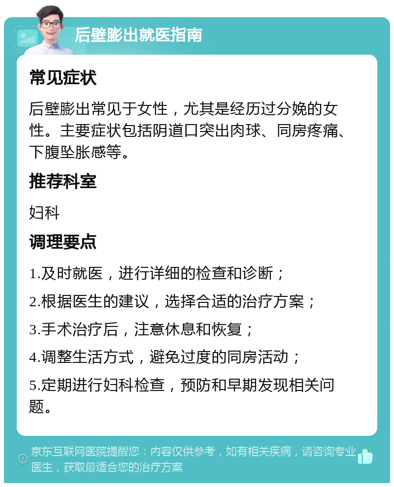 后壁膨出就医指南 常见症状 后壁膨出常见于女性，尤其是经历过分娩的女性。主要症状包括阴道口突出肉球、同房疼痛、下腹坠胀感等。 推荐科室 妇科 调理要点 1.及时就医，进行详细的检查和诊断； 2.根据医生的建议，选择合适的治疗方案； 3.手术治疗后，注意休息和恢复； 4.调整生活方式，避免过度的同房活动； 5.定期进行妇科检查，预防和早期发现相关问题。