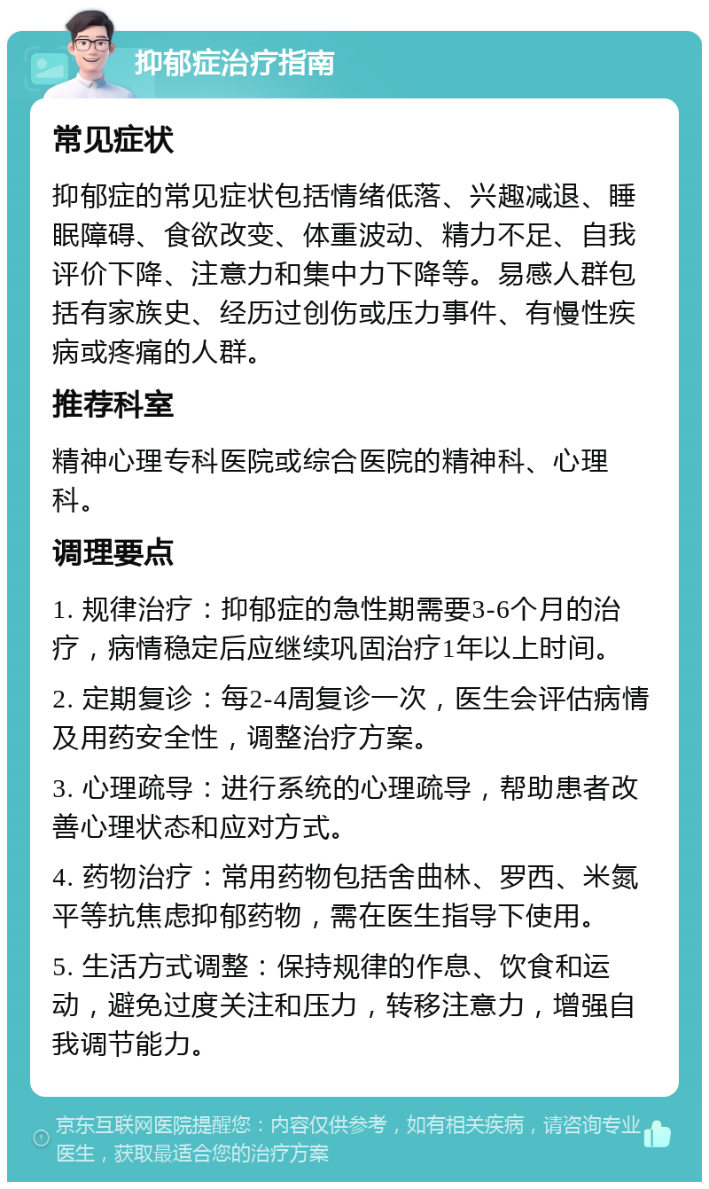 抑郁症治疗指南 常见症状 抑郁症的常见症状包括情绪低落、兴趣减退、睡眠障碍、食欲改变、体重波动、精力不足、自我评价下降、注意力和集中力下降等。易感人群包括有家族史、经历过创伤或压力事件、有慢性疾病或疼痛的人群。 推荐科室 精神心理专科医院或综合医院的精神科、心理科。 调理要点 1. 规律治疗：抑郁症的急性期需要3-6个月的治疗，病情稳定后应继续巩固治疗1年以上时间。 2. 定期复诊：每2-4周复诊一次，医生会评估病情及用药安全性，调整治疗方案。 3. 心理疏导：进行系统的心理疏导，帮助患者改善心理状态和应对方式。 4. 药物治疗：常用药物包括舍曲林、罗西、米氮平等抗焦虑抑郁药物，需在医生指导下使用。 5. 生活方式调整：保持规律的作息、饮食和运动，避免过度关注和压力，转移注意力，增强自我调节能力。