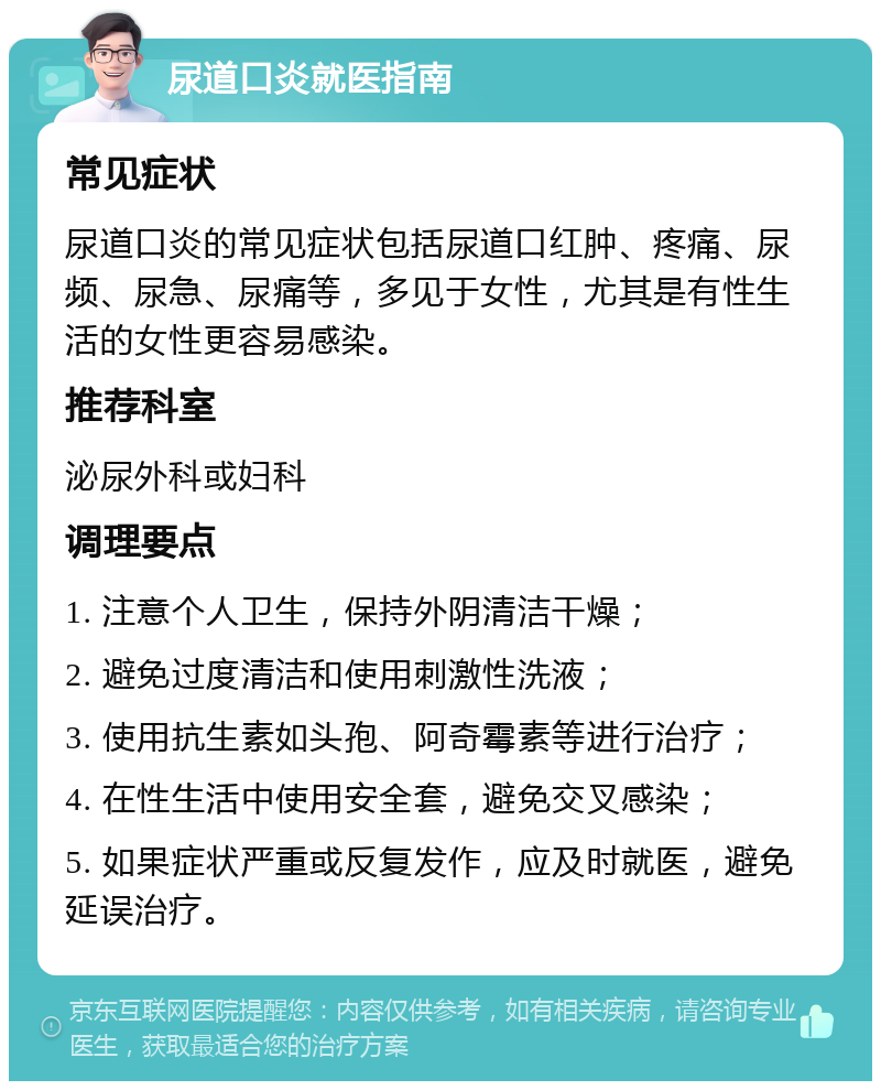 尿道口炎就医指南 常见症状 尿道口炎的常见症状包括尿道口红肿、疼痛、尿频、尿急、尿痛等，多见于女性，尤其是有性生活的女性更容易感染。 推荐科室 泌尿外科或妇科 调理要点 1. 注意个人卫生，保持外阴清洁干燥； 2. 避免过度清洁和使用刺激性洗液； 3. 使用抗生素如头孢、阿奇霉素等进行治疗； 4. 在性生活中使用安全套，避免交叉感染； 5. 如果症状严重或反复发作，应及时就医，避免延误治疗。