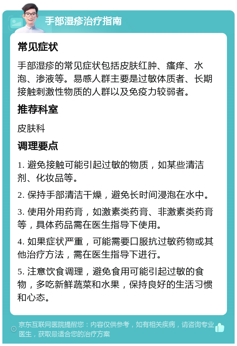 手部湿疹治疗指南 常见症状 手部湿疹的常见症状包括皮肤红肿、瘙痒、水泡、渗液等。易感人群主要是过敏体质者、长期接触刺激性物质的人群以及免疫力较弱者。 推荐科室 皮肤科 调理要点 1. 避免接触可能引起过敏的物质，如某些清洁剂、化妆品等。 2. 保持手部清洁干燥，避免长时间浸泡在水中。 3. 使用外用药膏，如激素类药膏、非激素类药膏等，具体药品需在医生指导下使用。 4. 如果症状严重，可能需要口服抗过敏药物或其他治疗方法，需在医生指导下进行。 5. 注意饮食调理，避免食用可能引起过敏的食物，多吃新鲜蔬菜和水果，保持良好的生活习惯和心态。