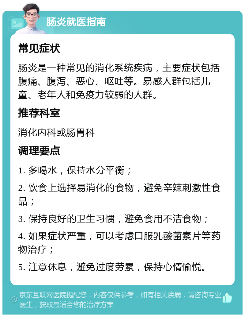 肠炎就医指南 常见症状 肠炎是一种常见的消化系统疾病，主要症状包括腹痛、腹泻、恶心、呕吐等。易感人群包括儿童、老年人和免疫力较弱的人群。 推荐科室 消化内科或肠胃科 调理要点 1. 多喝水，保持水分平衡； 2. 饮食上选择易消化的食物，避免辛辣刺激性食品； 3. 保持良好的卫生习惯，避免食用不洁食物； 4. 如果症状严重，可以考虑口服乳酸菌素片等药物治疗； 5. 注意休息，避免过度劳累，保持心情愉悦。