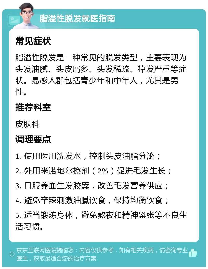 脂溢性脱发就医指南 常见症状 脂溢性脱发是一种常见的脱发类型，主要表现为头发油腻、头皮屑多、头发稀疏、掉发严重等症状。易感人群包括青少年和中年人，尤其是男性。 推荐科室 皮肤科 调理要点 1. 使用医用洗发水，控制头皮油脂分泌； 2. 外用米诺地尔擦剂（2%）促进毛发生长； 3. 口服养血生发胶囊，改善毛发营养供应； 4. 避免辛辣刺激油腻饮食，保持均衡饮食； 5. 适当锻炼身体，避免熬夜和精神紧张等不良生活习惯。