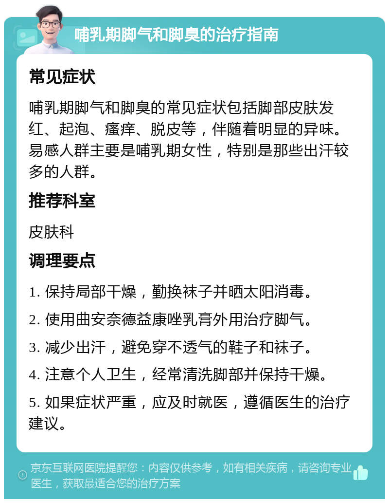 哺乳期脚气和脚臭的治疗指南 常见症状 哺乳期脚气和脚臭的常见症状包括脚部皮肤发红、起泡、瘙痒、脱皮等，伴随着明显的异味。易感人群主要是哺乳期女性，特别是那些出汗较多的人群。 推荐科室 皮肤科 调理要点 1. 保持局部干燥，勤换袜子并晒太阳消毒。 2. 使用曲安奈德益康唑乳膏外用治疗脚气。 3. 减少出汗，避免穿不透气的鞋子和袜子。 4. 注意个人卫生，经常清洗脚部并保持干燥。 5. 如果症状严重，应及时就医，遵循医生的治疗建议。