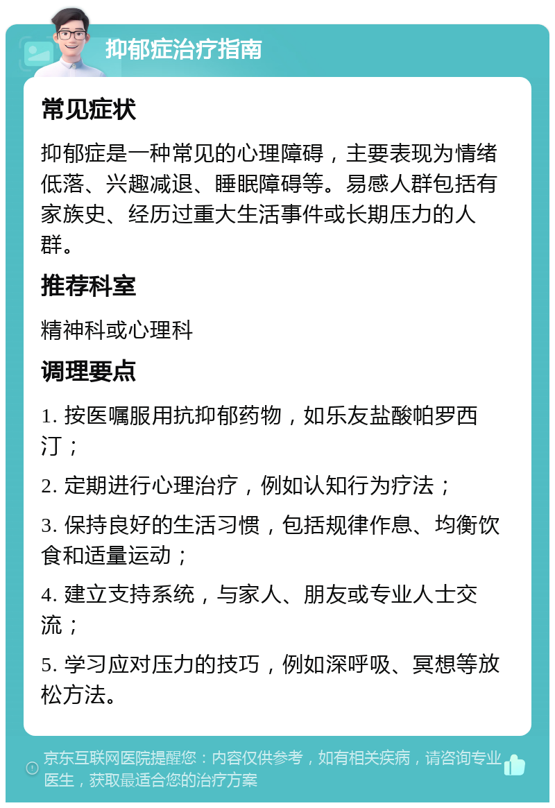 抑郁症治疗指南 常见症状 抑郁症是一种常见的心理障碍，主要表现为情绪低落、兴趣减退、睡眠障碍等。易感人群包括有家族史、经历过重大生活事件或长期压力的人群。 推荐科室 精神科或心理科 调理要点 1. 按医嘱服用抗抑郁药物，如乐友盐酸帕罗西汀； 2. 定期进行心理治疗，例如认知行为疗法； 3. 保持良好的生活习惯，包括规律作息、均衡饮食和适量运动； 4. 建立支持系统，与家人、朋友或专业人士交流； 5. 学习应对压力的技巧，例如深呼吸、冥想等放松方法。