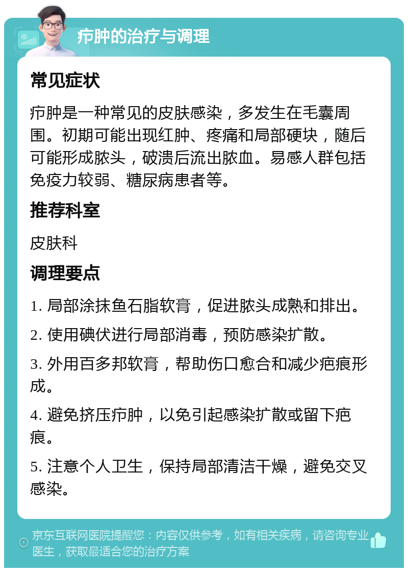 疖肿的治疗与调理 常见症状 疖肿是一种常见的皮肤感染，多发生在毛囊周围。初期可能出现红肿、疼痛和局部硬块，随后可能形成脓头，破溃后流出脓血。易感人群包括免疫力较弱、糖尿病患者等。 推荐科室 皮肤科 调理要点 1. 局部涂抹鱼石脂软膏，促进脓头成熟和排出。 2. 使用碘伏进行局部消毒，预防感染扩散。 3. 外用百多邦软膏，帮助伤口愈合和减少疤痕形成。 4. 避免挤压疖肿，以免引起感染扩散或留下疤痕。 5. 注意个人卫生，保持局部清洁干燥，避免交叉感染。