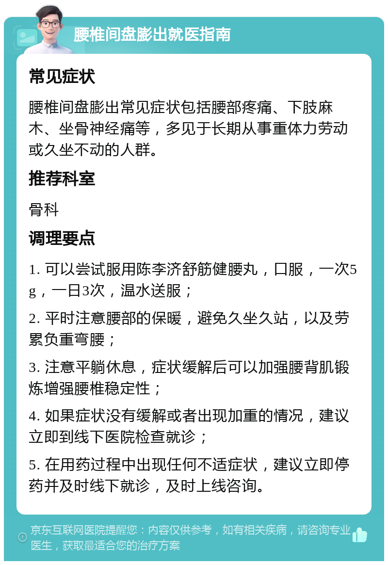 腰椎间盘膨出就医指南 常见症状 腰椎间盘膨出常见症状包括腰部疼痛、下肢麻木、坐骨神经痛等，多见于长期从事重体力劳动或久坐不动的人群。 推荐科室 骨科 调理要点 1. 可以尝试服用陈李济舒筋健腰丸，口服，一次5g，一日3次，温水送服； 2. 平时注意腰部的保暖，避免久坐久站，以及劳累负重弯腰； 3. 注意平躺休息，症状缓解后可以加强腰背肌锻炼增强腰椎稳定性； 4. 如果症状没有缓解或者出现加重的情况，建议立即到线下医院检查就诊； 5. 在用药过程中出现任何不适症状，建议立即停药并及时线下就诊，及时上线咨询。