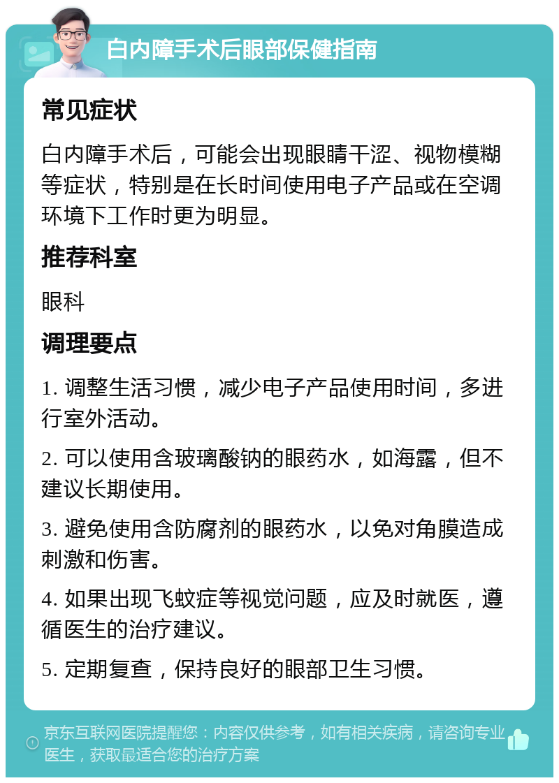 白内障手术后眼部保健指南 常见症状 白内障手术后，可能会出现眼睛干涩、视物模糊等症状，特别是在长时间使用电子产品或在空调环境下工作时更为明显。 推荐科室 眼科 调理要点 1. 调整生活习惯，减少电子产品使用时间，多进行室外活动。 2. 可以使用含玻璃酸钠的眼药水，如海露，但不建议长期使用。 3. 避免使用含防腐剂的眼药水，以免对角膜造成刺激和伤害。 4. 如果出现飞蚊症等视觉问题，应及时就医，遵循医生的治疗建议。 5. 定期复查，保持良好的眼部卫生习惯。