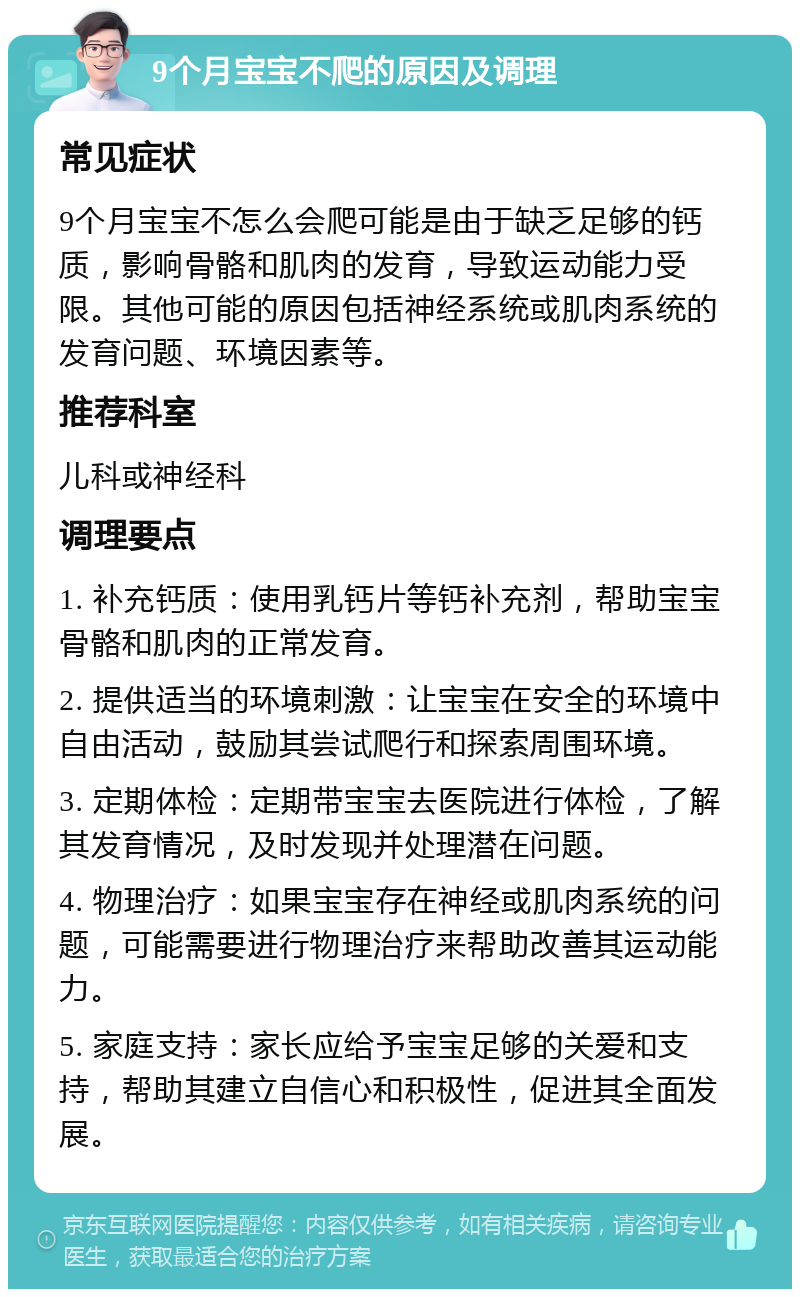 9个月宝宝不爬的原因及调理 常见症状 9个月宝宝不怎么会爬可能是由于缺乏足够的钙质，影响骨骼和肌肉的发育，导致运动能力受限。其他可能的原因包括神经系统或肌肉系统的发育问题、环境因素等。 推荐科室 儿科或神经科 调理要点 1. 补充钙质：使用乳钙片等钙补充剂，帮助宝宝骨骼和肌肉的正常发育。 2. 提供适当的环境刺激：让宝宝在安全的环境中自由活动，鼓励其尝试爬行和探索周围环境。 3. 定期体检：定期带宝宝去医院进行体检，了解其发育情况，及时发现并处理潜在问题。 4. 物理治疗：如果宝宝存在神经或肌肉系统的问题，可能需要进行物理治疗来帮助改善其运动能力。 5. 家庭支持：家长应给予宝宝足够的关爱和支持，帮助其建立自信心和积极性，促进其全面发展。